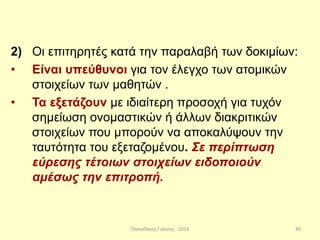 Παπαδάκης Γιάννης - 2014
2) Οι επιτηρητές κατά την παραλαβή των δοκιμίων:
• Είναι υπεύθυνοι για τον έλεγχο των ατομικών
στοιχείων των μαθητών .
• Τα εξετάζουν με ιδιαίτερη προσοχή για τυχόν
σημείωση ονομαστικών ή άλλων διακριτικών
στοιχείων που μπορούν να αποκαλύψουν την
ταυτότητα του εξεταζομένου. Σε περίπτωση
εύρεσης τέτοιων στοιχείων ειδοποιούν
αμέσως την επιτροπή.
49
 