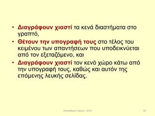 Παπαδάκης Γιάννης - 2014
• Διαγράφουν χιαστί τα κενά διαστήματα στο
γραπτό,
• Θέτουν την υπογραφή τους στο τέλος του
κειμένου των απαντήσεων που υποδεικνύεται
από τον εξεταζόμενο, και
• Διαγράφουν χιαστί τον κενό χώρο κάτω από
την υπογραφή τους, καθώς και αυτόν της
επόμενης λευκής σελίδας.
50
 