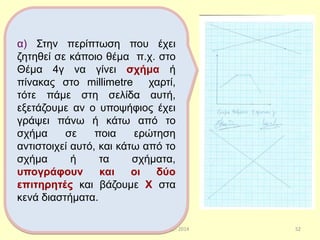 Παπαδάκης Γιάννης - 2014 52
α) Στην περίπτωση που έχει
ζητηθεί σε κάποιο θέμα π.χ. στο
Θέμα 4γ να γίνει σχήμα ή
πίνακας στο millimetre χαρτί,
τότε πάμε στη σελίδα αυτή,
εξετάζουμε αν ο υποψήφιος έχει
γράψει πάνω ή κάτω από το
σχήμα σε ποια ερώτηση
αντιστοιχεί αυτό, και κάτω από το
σχήμα ή τα σχήματα,
υπογράφουν και οι δύο
επιτηρητές και βάζουμε Χ στα
κενά διαστήματα.
52
 