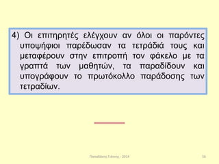Παπαδάκης Γιάννης - 2014
4) Οι επιτηρητές ελέγχουν αν όλοι οι παρόντες
υποψήφιοι παρέδωσαν τα τετράδιά τους και
μεταφέρουν στην επιτροπή τον φάκελο με τα
γραπτά των μαθητών, τα παραδίδουν και
υπογράφουν το πρωτόκολλο παράδοσης των
τετραδίων.
56
 
