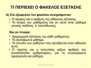 Παπαδάκης Γιάννης - 2014
ΤΙ ΠΕΡΙΕΧΕΙ Ο ΦΑΚΕΛΟΣ ΕΞΕΤΑΣΗΣ
Α) Στο εξώφυλλο του φακέλου αναγράφονται:
• Ο όροφος και ο αριθμός της αίθουσας εξέτασης.
• Το όνομα του μαθήματος και αν αυτό είναι μάθημα
γενικής παιδείας ή κατεύθυνσης.
Και σε πίνακα:
• Ημερομηνία εξέτασης του κάθε μαθήματος.
• Το εξεταζόμενο μάθημα.
• Το σύνολο των μαθητών που εξετάζονται στην αίθουσα
αυτή.
• Ο πρώτος και ο τελευταίος αύξων αριθμός του
αυτοκόλλητου αριθμητηρίου, για τη συγκεκριμένη
ημερομηνία και μάθημα.
6
 
