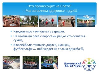  Каждое утро начинается с зарядки,
 На сплаве по реке с порогами редко кто остается
сухим,
 В волейболе, теннисе, дартсе, шашках,
футбогольфе … побеждает не только дружба ,
Что происходит на Слете?
– Мы закаляем здоровье и дух!!!
 