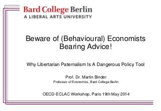 Beware of (Behavioural) Economists
Bearing Advice!
Why Libertarian Paternalism Is A Dangerous Policy Tool
Prof. Dr. Martin Binder
Professor of Economics, Bard College Berlin
OECD-ECLAC Workshop, Paris 19th May 2014
 