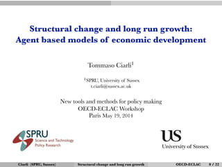 Structural change and long run growth:
Agent based models of economic development
Tommaso Ciarli1
1SPRU, University of Sussex
t.ciarli@sussex.ac.uk
New tools and methods for policy making
OECD-ECLAC Workshop
Paris May 19, 2014
Ciarli (SPRU, Sussex) Structural change and long run growth OECD-ECLAC 0 / 22
 
