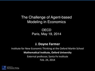 The Challenge of Agent-based
Modeling in Economics
!
OECD!
Paris, May 19, 2014
J.	
  Doyne	
  Farmer	
  
Ins$tute	
  for	
  New	
  Economic	
  Thinking	
  at	
  the	
  Oxford	
  Mar$n	
  School	
  
Mathema0cal	
  Ins0tute,	
  Oxford	
  University	
  
External	
  professor,	
  Santa	
  Fe	
  Ins$tute 
Feb.	
  24,	
  2014
 