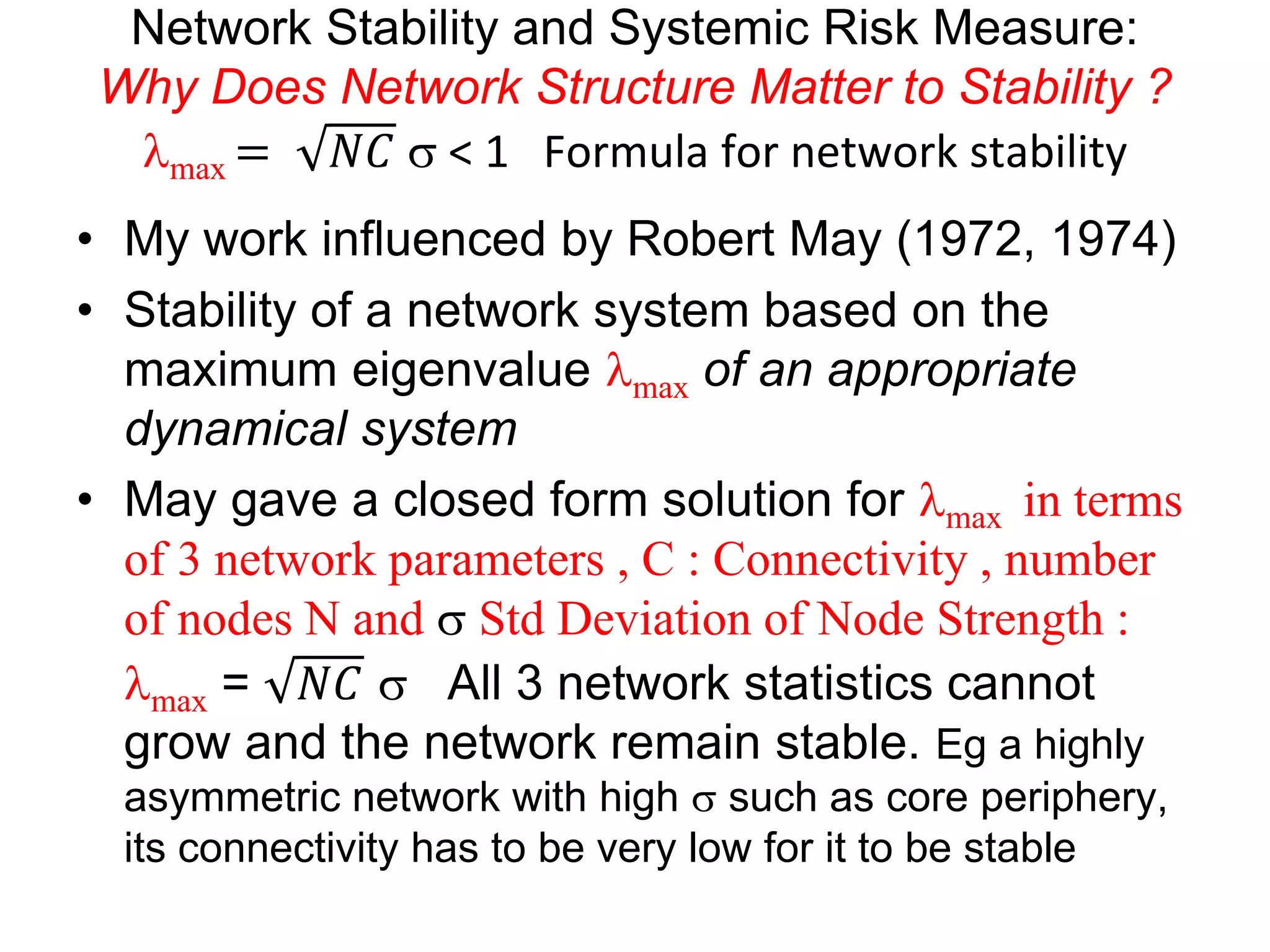 Network Stability and Systemic Risk Measure:
Why Does Network Structure Matter to Stability ?
lmax = 𝑁𝐶 s < 1 Formula for network stability
• My work influenced by Robert May (1972, 1974)
• Stability of a network system based on the
maximum eigenvalue lmax of an appropriate
dynamical system
• May gave a closed form solution for lmax in terms
of 3 network parameters , C : Connectivity , number
of nodes N and s Std Deviation of Node Strength :
lmax = 𝑁𝐶 s All 3 network statistics cannot
grow and the network remain stable. Eg a highly
asymmetric network with high s such as core periphery,
its connectivity has to be very low for it to be stable
 