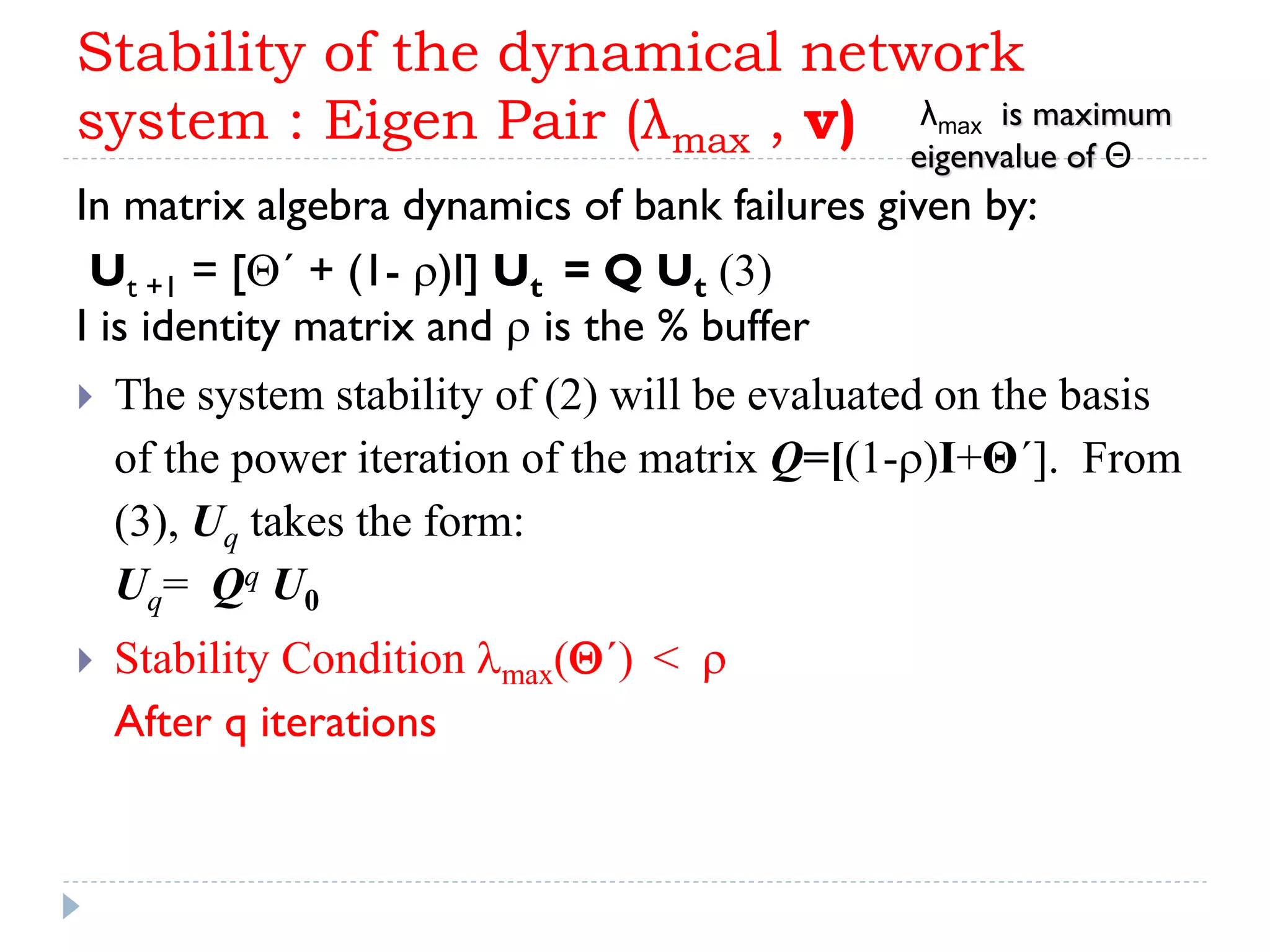 Stability of the dynamical network
system : Eigen Pair (λmax , v)
In matrix algebra dynamics of bank failures given by:
Ut +1 = [´ + (1- r)I] Ut = Q Ut (3)
I is identity matrix and r is the % buffer
 The system stability of (2) will be evaluated on the basis
of the power iteration of the matrix Q=[(1-r)I+Θ´]. From
(3), Uq takes the form:
Uq= Qq U0
 Stability Condition lmax(´) < r
After q iterations
λmax is maximum
eigenvalue of Θ
 