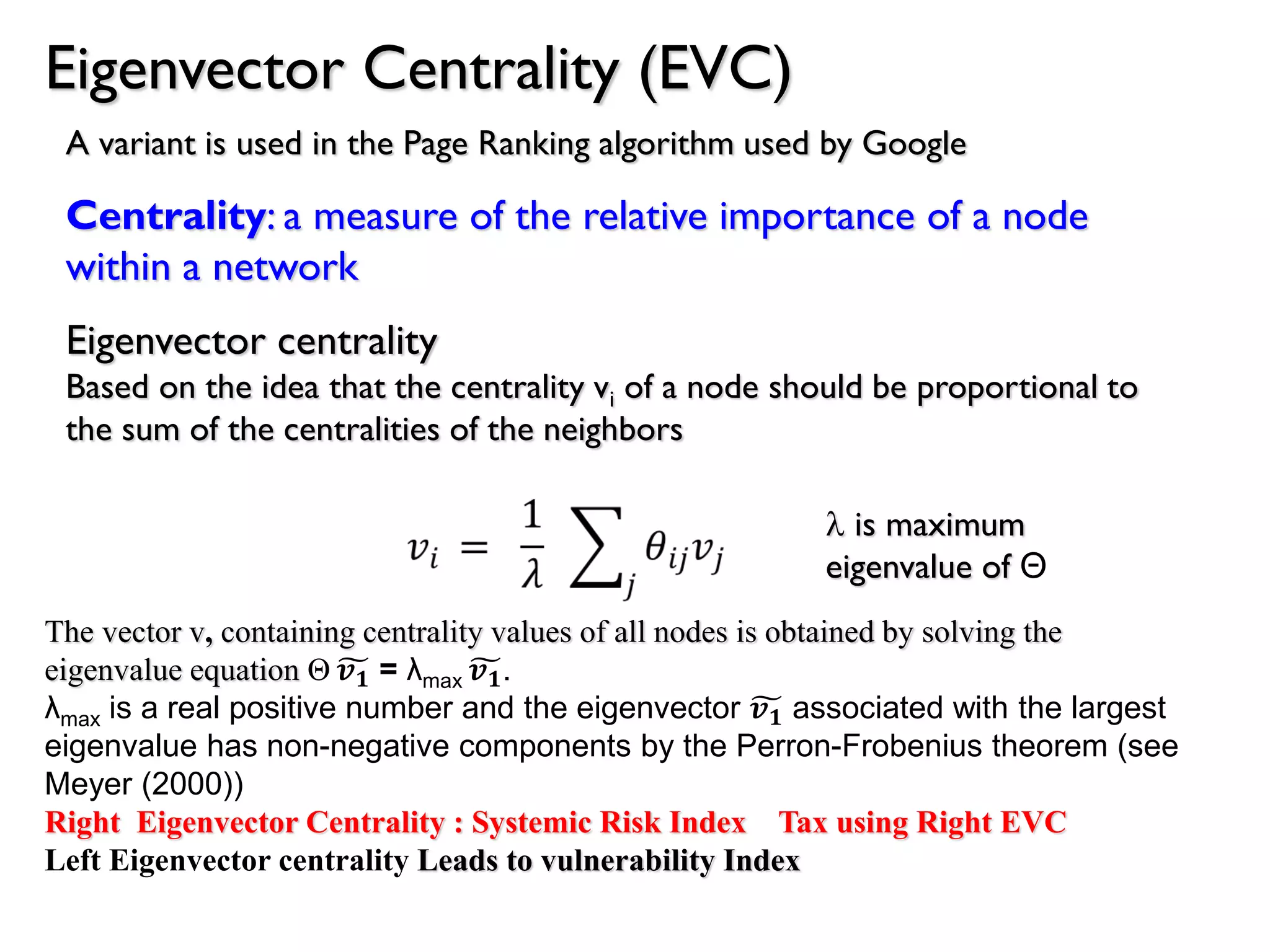 Eigenvector Centrality (EVC)
Centrality: a measure of the relative importance of a node
within a network
Eigenvector centrality
Based on the idea that the centrality vi of a node should be proportional to
the sum of the centralities of the neighbors
l is maximum
eigenvalue of Θ
A variant is used in the Page Ranking algorithm used by Google
The vector v, containing centrality values of all nodes is obtained by solving the
eigenvalue equation Θ 𝒗 𝟏 = λmax 𝒗 𝟏.
λmax is a real positive number and the eigenvector 𝒗 𝟏 associated with the largest
eigenvalue has non-negative components by the Perron-Frobenius theorem (see
Meyer (2000))
Right Eigenvector Centrality : Systemic Risk Index Tax using Right EVC
Left Eigenvector centrality Leads to vulnerability Index
 