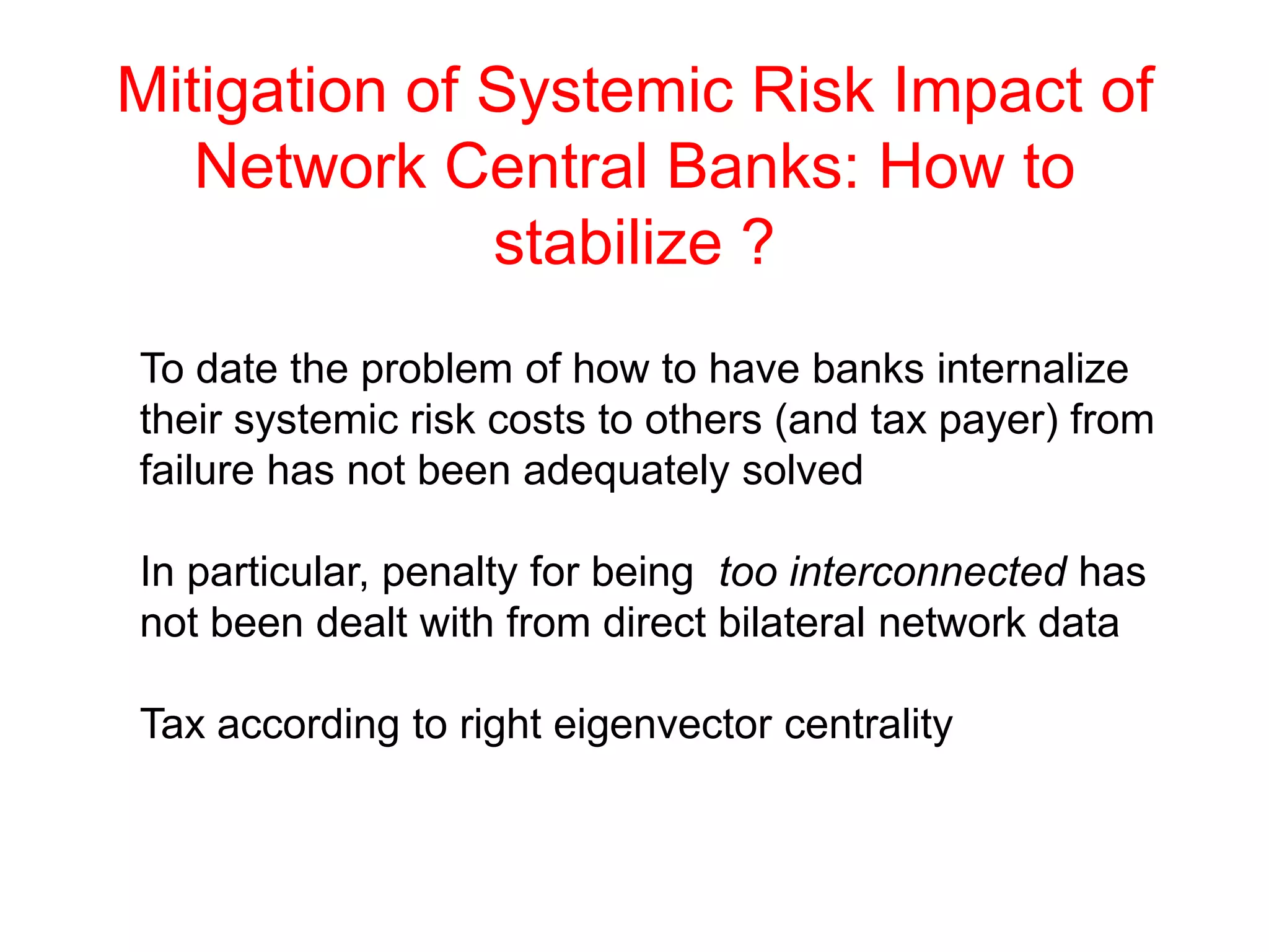 Mitigation of Systemic Risk Impact of
Network Central Banks: How to
stabilize ?
To date the problem of how to have banks internalize
their systemic risk costs to others (and tax payer) from
failure has not been adequately solved
In particular, penalty for being too interconnected has
not been dealt with from direct bilateral network data
Tax according to right eigenvector centrality
 