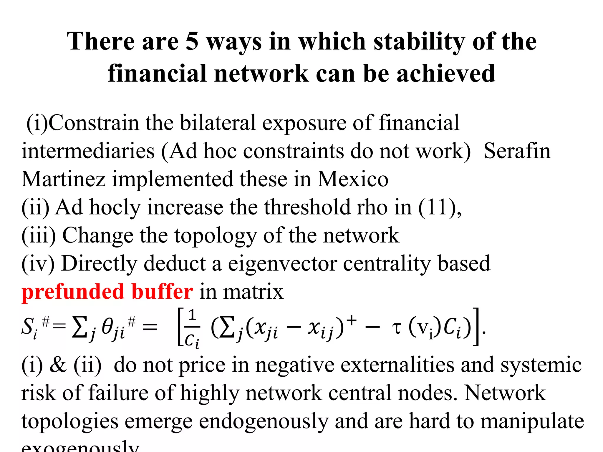 There are 5 ways in which stability of the
financial network can be achieved
(i)Constrain the bilateral exposure of financial
intermediaries (Ad hoc constraints do not work) Serafin
Martinez implemented these in Mexico
(ii) Ad hocly increase the threshold rho in (11),
(iii) Change the topology of the network
(iv) Directly deduct a eigenvector centrality based
prefunded buffer in matrix
Si
# = 𝜃𝑗𝑖
#
𝑗 =
1
𝐶 𝑖
( (𝑥𝑗𝑖𝑗 − 𝑥𝑖𝑗)+ −  vi 𝐶𝑖) .
(i) & (ii) do not price in negative externalities and systemic
risk of failure of highly network central nodes. Network
topologies emerge endogenously and are hard to manipulate
 