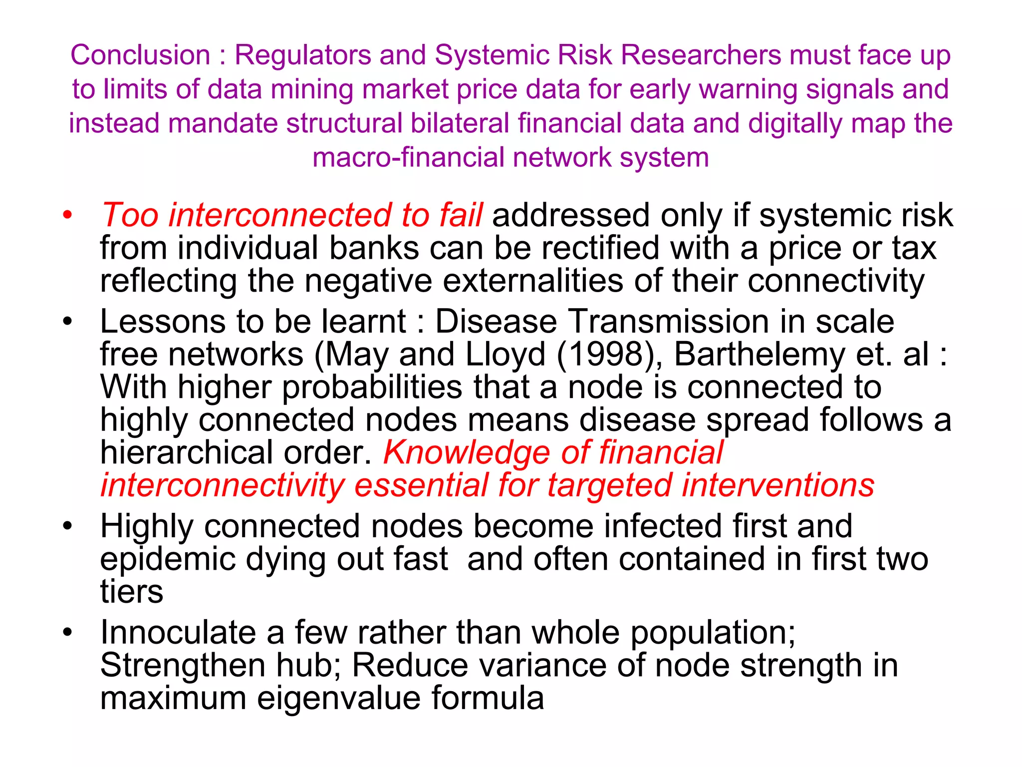 • Too interconnected to fail addressed only if systemic risk
from individual banks can be rectified with a price or tax
reflecting the negative externalities of their connectivity
• Lessons to be learnt : Disease Transmission in scale
free networks (May and Lloyd (1998), Barthelemy et. al :
With higher probabilities that a node is connected to
highly connected nodes means disease spread follows a
hierarchical order. Knowledge of financial
interconnectivity essential for targeted interventions
• Highly connected nodes become infected first and
epidemic dying out fast and often contained in first two
tiers
• Innoculate a few rather than whole population;
Strengthen hub; Reduce variance of node strength in
maximum eigenvalue formula
Conclusion : Regulators and Systemic Risk Researchers must face up
to limits of data mining market price data for early warning signals and
instead mandate structural bilateral financial data and digitally map the
macro-financial network system
 
