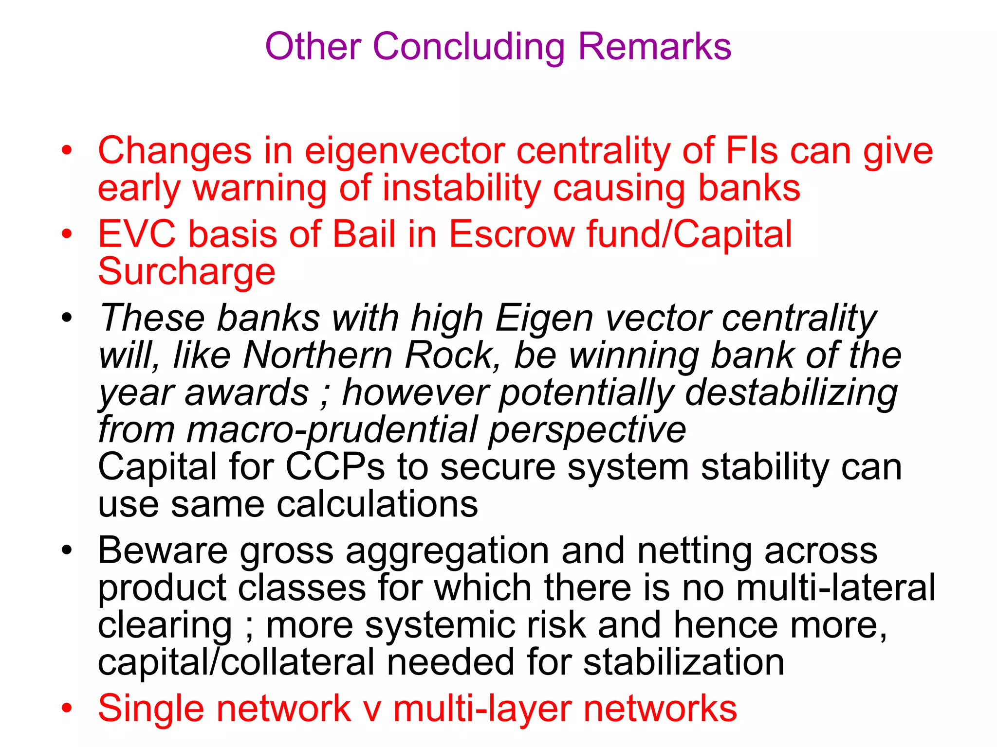 • Changes in eigenvector centrality of FIs can give
early warning of instability causing banks
• EVC basis of Bail in Escrow fund/Capital
Surcharge
• These banks with high Eigen vector centrality
will, like Northern Rock, be winning bank of the
year awards ; however potentially destabilizing
from macro-prudential perspective
Capital for CCPs to secure system stability can
use same calculations
• Beware gross aggregation and netting across
product classes for which there is no multi-lateral
clearing ; more systemic risk and hence more,
capital/collateral needed for stabilization
• Single network v multi-layer networks
Other Concluding Remarks
 
