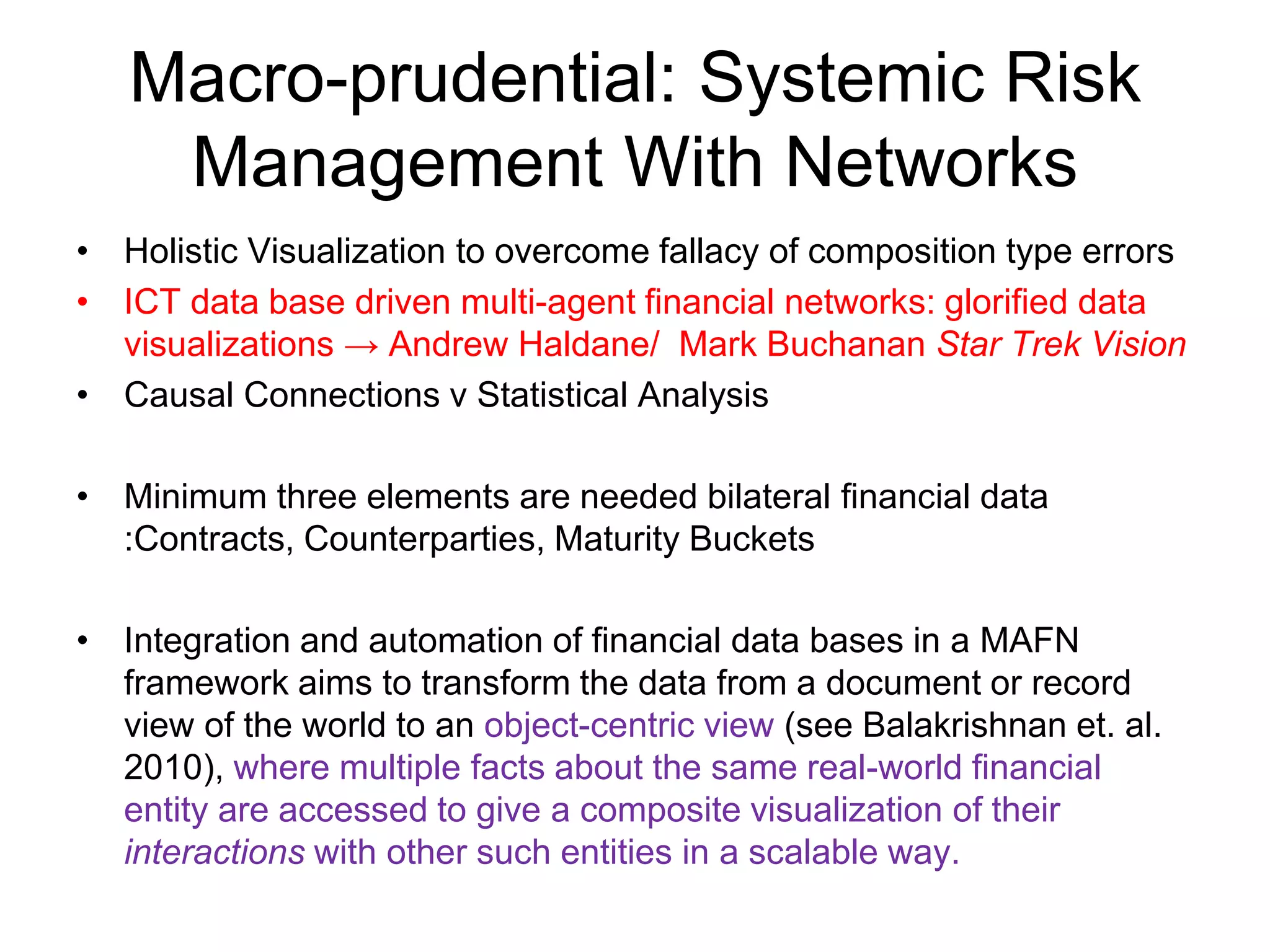 Macro-prudential: Systemic Risk
Management With Networks
• Holistic Visualization to overcome fallacy of composition type errors
• ICT data base driven multi-agent financial networks: glorified data
visualizations → Andrew Haldane/ Mark Buchanan Star Trek Vision
• Causal Connections v Statistical Analysis
• Minimum three elements are needed bilateral financial data
:Contracts, Counterparties, Maturity Buckets
• Integration and automation of financial data bases in a MAFN
framework aims to transform the data from a document or record
view of the world to an object-centric view (see Balakrishnan et. al.
2010), where multiple facts about the same real-world financial
entity are accessed to give a composite visualization of their
interactions with other such entities in a scalable way.
 