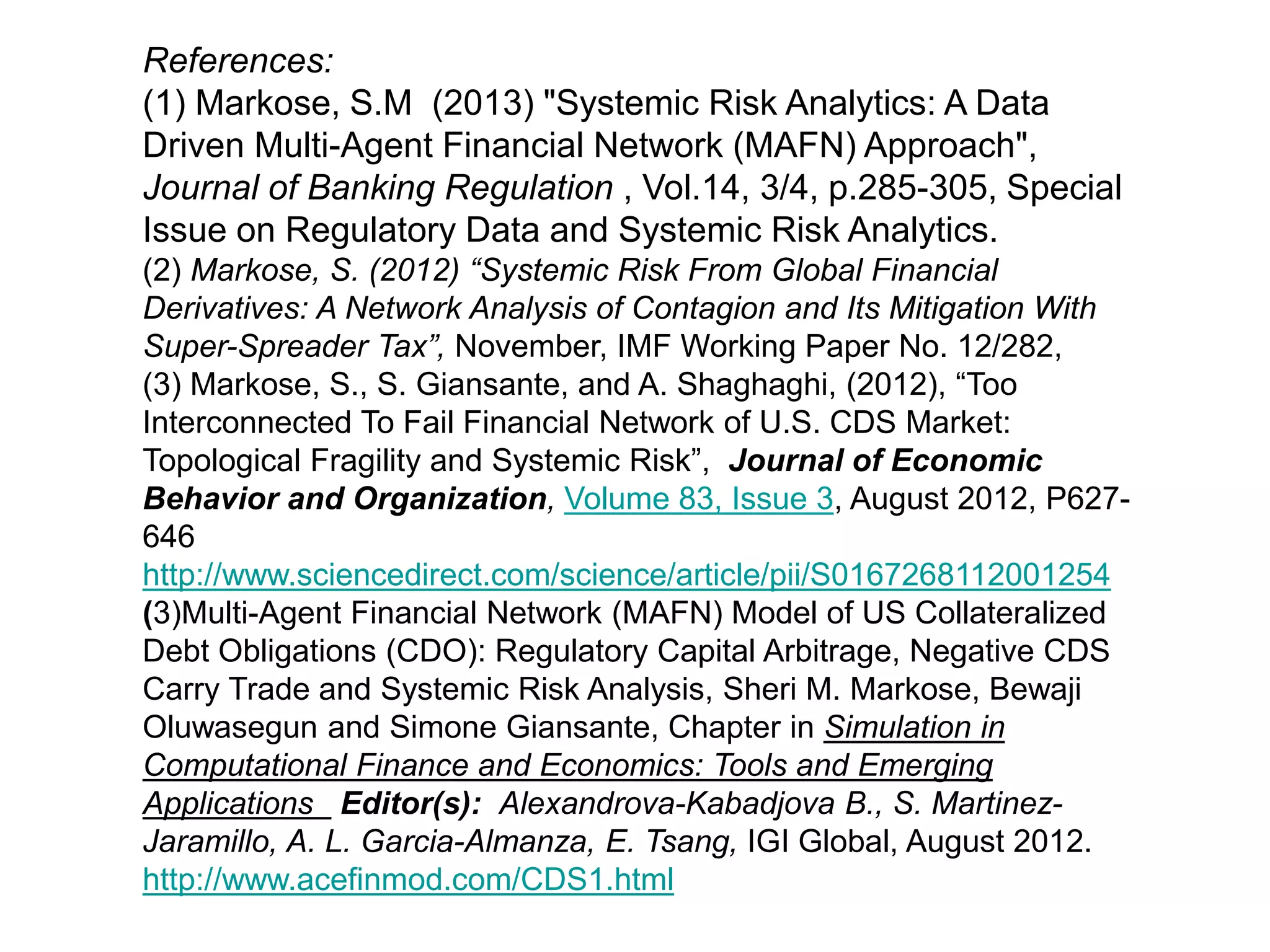 References:
(1) Markose, S.M (2013) "Systemic Risk Analytics: A Data
Driven Multi-Agent Financial Network (MAFN) Approach",
Journal of Banking Regulation , Vol.14, 3/4, p.285-305, Special
Issue on Regulatory Data and Systemic Risk Analytics.
(2) Markose, S. (2012) “Systemic Risk From Global Financial
Derivatives: A Network Analysis of Contagion and Its Mitigation With
Super-Spreader Tax”, November, IMF Working Paper No. 12/282,
(3) Markose, S., S. Giansante, and A. Shaghaghi, (2012), “Too
Interconnected To Fail Financial Network of U.S. CDS Market:
Topological Fragility and Systemic Risk”, Journal of Economic
Behavior and Organization, Volume 83, Issue 3, August 2012, P627-
646
http://www.sciencedirect.com/science/article/pii/S0167268112001254
(3)Multi-Agent Financial Network (MAFN) Model of US Collateralized
Debt Obligations (CDO): Regulatory Capital Arbitrage, Negative CDS
Carry Trade and Systemic Risk Analysis, Sheri M. Markose, Bewaji
Oluwasegun and Simone Giansante, Chapter in Simulation in
Computational Finance and Economics: Tools and Emerging
Applications Editor(s): Alexandrova-Kabadjova B., S. Martinez-
Jaramillo, A. L. Garcia-Almanza, E. Tsang, IGI Global, August 2012.
http://www.acefinmod.com/CDS1.html
 