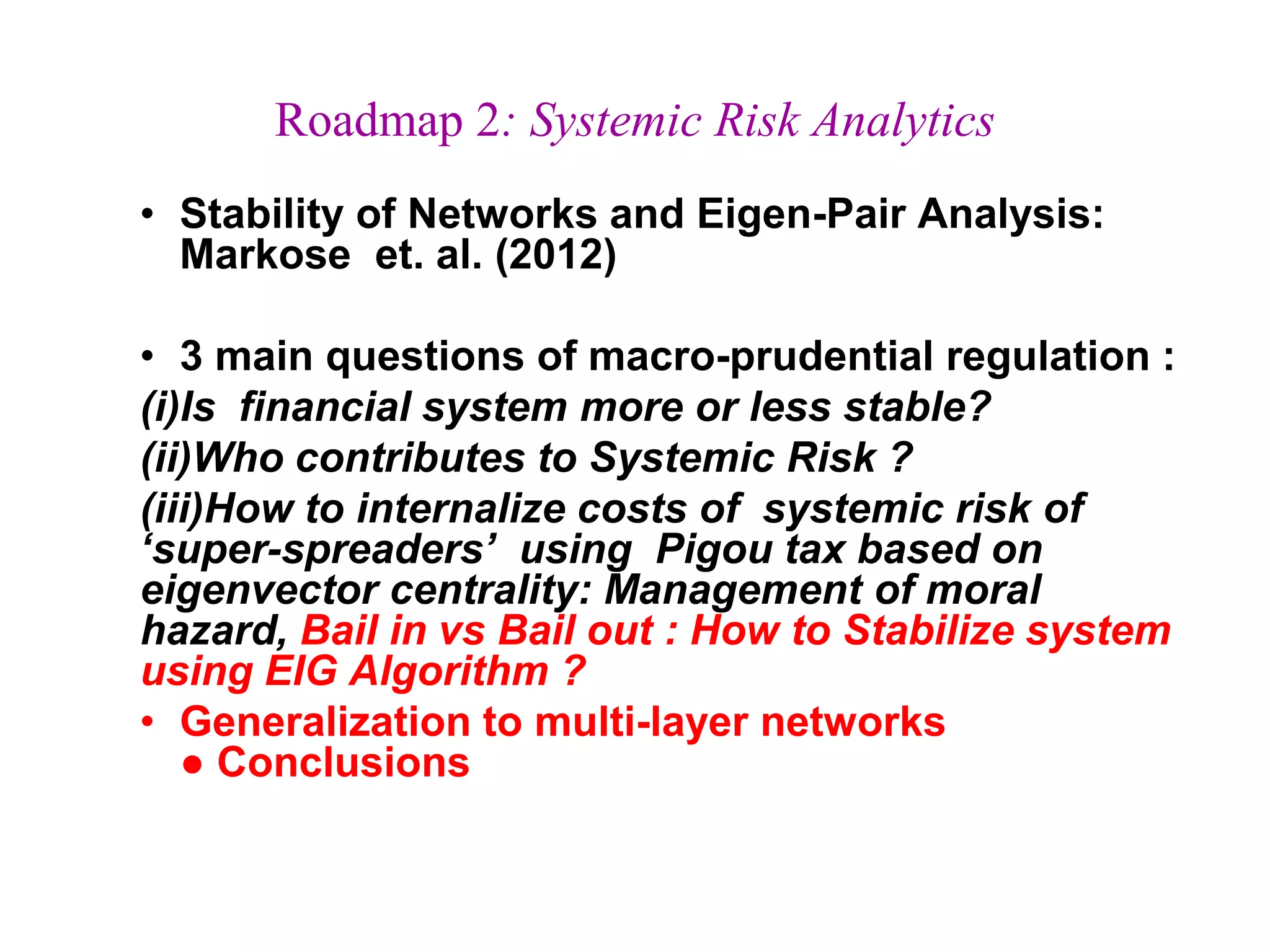 Roadmap 2: Systemic Risk Analytics
• Stability of Networks and Eigen-Pair Analysis:
Markose et. al. (2012)
• 3 main questions of macro-prudential regulation :
(i)Is financial system more or less stable?
(ii)Who contributes to Systemic Risk ?
(iii)How to internalize costs of systemic risk of
‘super-spreaders’ using Pigou tax based on
eigenvector centrality: Management of moral
hazard, Bail in vs Bail out : How to Stabilize system
using EIG Algorithm ?
• Generalization to multi-layer networks
● Conclusions
 
