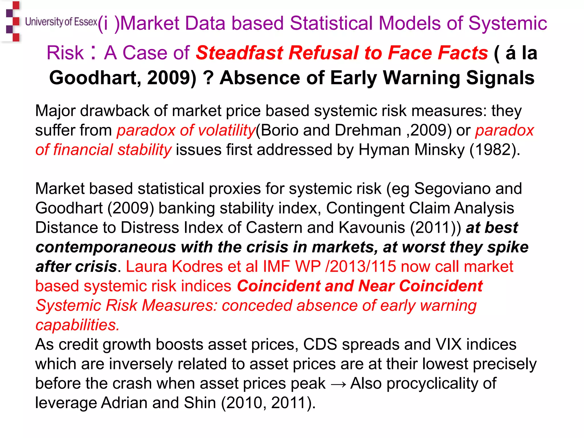 Mark ( (i )Market Data based Statistical Models of Systemic
Risk : A Case of Steadfast Refusal to Face Facts ( á la
Goodhart, 2009) ? Absence of Early Warning Signals
Major drawback of market price based systemic risk measures: they
suffer from paradox of volatility(Borio and Drehman ,2009) or paradox
of financial stability issues first addressed by Hyman Minsky (1982).
Market based statistical proxies for systemic risk (eg Segoviano and
Goodhart (2009) banking stability index, Contingent Claim Analysis
Distance to Distress Index of Castern and Kavounis (2011)) at best
contemporaneous with the crisis in markets, at worst they spike
after crisis. Laura Kodres et al IMF WP /2013/115 now call market
based systemic risk indices Coincident and Near Coincident
Systemic Risk Measures: conceded absence of early warning
capabilities.
As credit growth boosts asset prices, CDS spreads and VIX indices
which are inversely related to asset prices are at their lowest precisely
before the crash when asset prices peak → Also procyclicality of
leverage Adrian and Shin (2010, 2011).
 