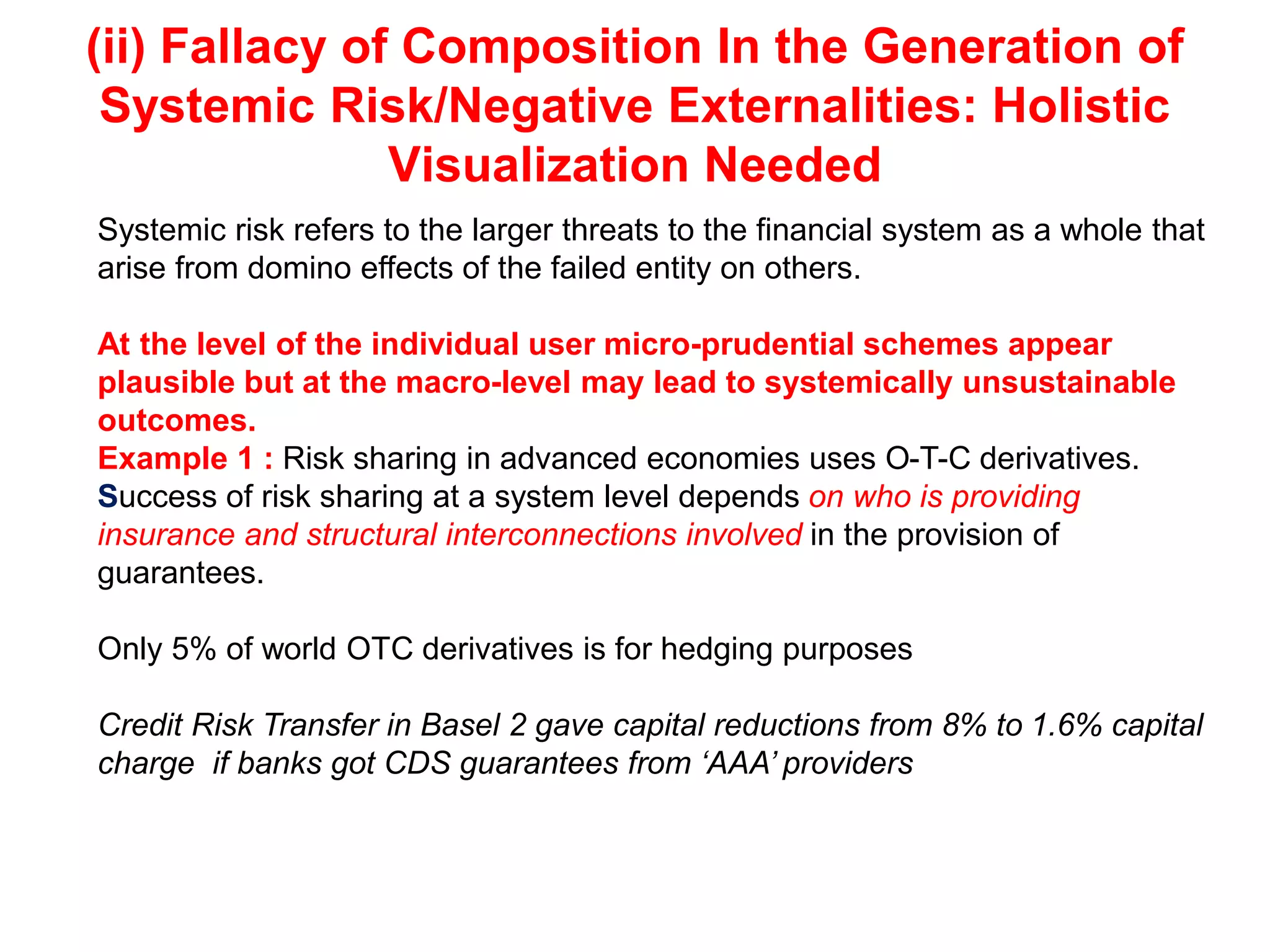 (ii) Fallacy of Composition In the Generation of
Systemic Risk/Negative Externalities: Holistic
Visualization Needed
Systemic risk refers to the larger threats to the financial system as a whole that
arise from domino effects of the failed entity on others.
At the level of the individual user micro-prudential schemes appear
plausible but at the macro-level may lead to systemically unsustainable
outcomes.
Example 1 : Risk sharing in advanced economies uses O-T-C derivatives.
Success of risk sharing at a system level depends on who is providing
insurance and structural interconnections involved in the provision of
guarantees.
Only 5% of world OTC derivatives is for hedging purposes
Credit Risk Transfer in Basel 2 gave capital reductions from 8% to 1.6% capital
charge if banks got CDS guarantees from ‘AAA’ providers
 
