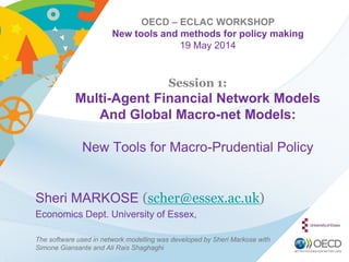 OECD – ECLAC WORKSHOP
New tools and methods for policy making
19 May 2014
Session 1:
Multi-Agent Financial Network Models
And Global Macro-net Models:
New Tools for Macro-Prudential Policy
Sheri MARKOSE (scher@essex.ac.uk)
Economics Dept. University of Essex,
The software used in network modelling was developed by Sheri Markose with
Simone Giansante and Ali Rais Shaghaghi
 
