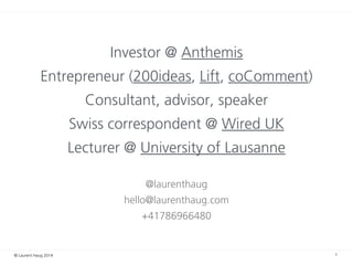 © Laurent Haug 2014
Investor @ Anthemis
Entrepreneur (200ideas, Lift, coComment)
Consultant, advisor, speaker
Swiss correspondent @ Wired UK
Lecturer @ University of Lausanne
!
@laurenthaug
hello@laurenthaug.com
+41786966480
1
 