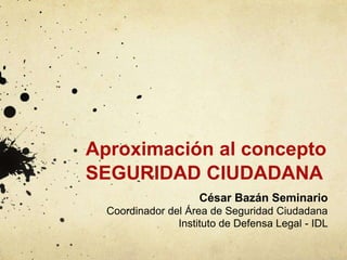 Aproximación al concepto
SEGURIDAD CIUDADANA
César Bazán Seminario
Coordinador del Área de Seguridad Ciudadana
Instituto de Defensa Legal - IDL
 