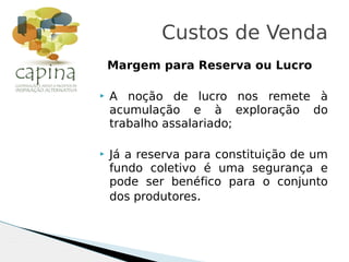 Margem para Reserva ou Lucro
 A noção de lucro nos remete à
acumulação e à exploração do
trabalho assalariado;
 Já a reserva para constituição de um
fundo coletivo é uma segurança e
pode ser benéfico para o conjunto
dos produtores.
Custos de Venda
 