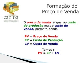 O preço de venda é igual ao custo
de produção mais o custo de
venda, portanto, sendo:
PV = Preço de Venda
CP = Custo de Produção
CV = Custo de Venda
Formação do
Preço de Venda
Temos :
PV = CP + CV
 