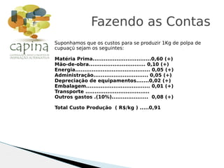 Suponhamos que os custos para se produzir 1Kg de polpa de
cupuaçú sejam os seguintes:
Matéria Prima................................0,60 (+)
Mão-de-obra............................... 0,10 (+)
Energia......................................... 0,05 (+)
Administração.............................. 0,05 (+)
Depreciação de equipamentos.......0,02 (+)
Embalagem................................... 0,01 (+)
Transporte ...................................
Outros gastos .(10%).................... 0,08 (+)
Total Custo Produção ( R$/kg ) .....0,91
Fazendo as Contas
 