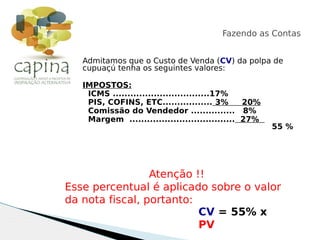 Admitamos que o Custo de Venda (CV) da polpa de
cupuaçú tenha os seguintes valores:
IMPOSTOS:
ICMS .................................17%
PIS, COFINS, ETC................. 3% 20%
Comissão do Vendedor ............... 8%
Margem .................................... 27%
55 %
Fazendo as Contas
CV = 55% x
PV
Atenção !!
Esse percentual é aplicado sobre o valor
da nota fiscal, portanto:
 
