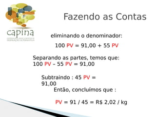 eliminando o denominador:
Fazendo as Contas
100 PV = 91,00 + 55 PV
Separando as partes, temos que:
100 PV – 55 PV = 91,00
Subtraindo : 45 PV =
91,00
Então, concluímos que :
PV = 91 / 45 = R$ 2,02 / kg
 