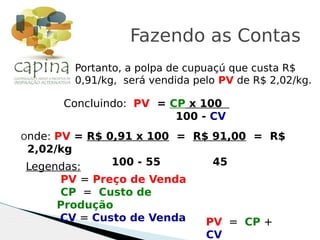 Portanto, a polpa de cupuaçú que custa R$
0,91/kg, será vendida pelo PV de R$ 2,02/kg.
Fazendo as Contas
Concluindo: PV = CP x 100
100 - CV
Onde: PV = R$ 0,91 x 100 = R$ 91,00 = R$
2,02/kg
100 - 55 45Legendas:
PV = Preço de Venda
CP = Custo de
Produção
CV = Custo de Venda PV = CP +
CV
 