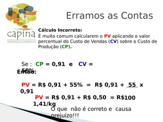 Cálculo Incorreto:
É muito comum calcularem o PV aplicando o valor
percentual do Custo de Vendas (CV) sobre o Custo de
Produção (CP).
Erramos as Contas
Se : CP = 0,91 e CV =
55%Então:
PV = R$ 0,91 + 55% = R$ 0,91 + 55 x
0,91
100PV = R$ 0,91 + R$ 0,50 = R$
1,41/kg
O que não é correto e causa
prejuízo!!!
 