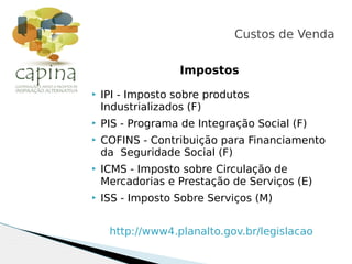 Impostos
 IPI - Imposto sobre produtos
Industrializados (F)
 PIS - Programa de Integração Social (F)
 COFINS - Contribuição para Financiamento
da Seguridade Social (F)
 ICMS - Imposto sobre Circulação de
Mercadorias e Prestação de Serviços (E)
 ISS - Imposto Sobre Serviços (M)
http://www4.planalto.gov.br/legislacao
Custos de Venda
 