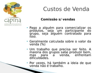 Comissão s/ vendas
 Pago a alguém para comercializar os
produtos, seja um participante do
grupo, seja alguém contratado para
isso.
 Geralmente calculada sobre o valor da
venda (%)
 Um trabalho que precisa ser feito. A
maioria dos grupos sabe produzir bem,
mas para a venda, enfrentam
dificuldades.
 Por vezes, há também a ideia de que
venda não é trabalho.
Custos de Venda
 