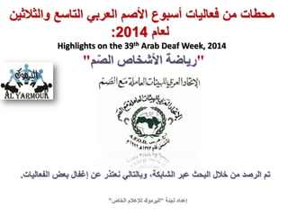 ‫فعاليات‬ ‫من‬ ‫محطات‬‫والثالثين‬ ‫التاسع‬ ‫العربي‬ ‫األصم‬ ‫أسبوع‬
‫لعام‬2014:
Highlights on the 39th Arab Deaf Week, 2014
"‫م‬ّ‫ص‬‫ال‬ ‫األشخاص‬ ‫رياضة‬"
‫لجنة‬ ‫إعداد‬”‫الخاص‬ ‫لإلعالم‬ ‫اليرموك‬”
‫الفعاليات‬ ‫بعض‬ ‫إغفال‬ ‫عن‬ ‫نعتذر‬ ‫وبالتالي‬ ،‫الشابكة‬ ‫عبر‬ ‫البحث‬ ‫خالل‬ ‫من‬ ‫الرصد‬ ‫تم‬.
 