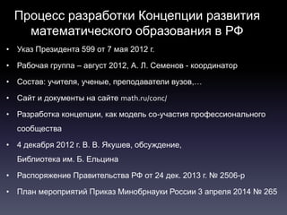 Процесс разработки Концепции развития
математического образования в РФ
• Указ Президента 599 от 7 мая 2012 г.
• Рабочая группа – август 2012, А. Л. Семенов - координатор
• Состав: учителя, ученые, преподаватели вузов,…
• Сайт и документы на сайте math.ru/conc/
• Разработка концепции, как модель со-участия профессионального
сообщества
• 4 декабря 2012 г. В. В. Якушев, обсуждение,
Библиотека им. Б. Ельцина
• Распоряжение Правительства РФ от 24 дек. 2013 г. № 2506-р
• План мероприятий Приказ Минобрнауки России 3 апреля 2014 № 265
 