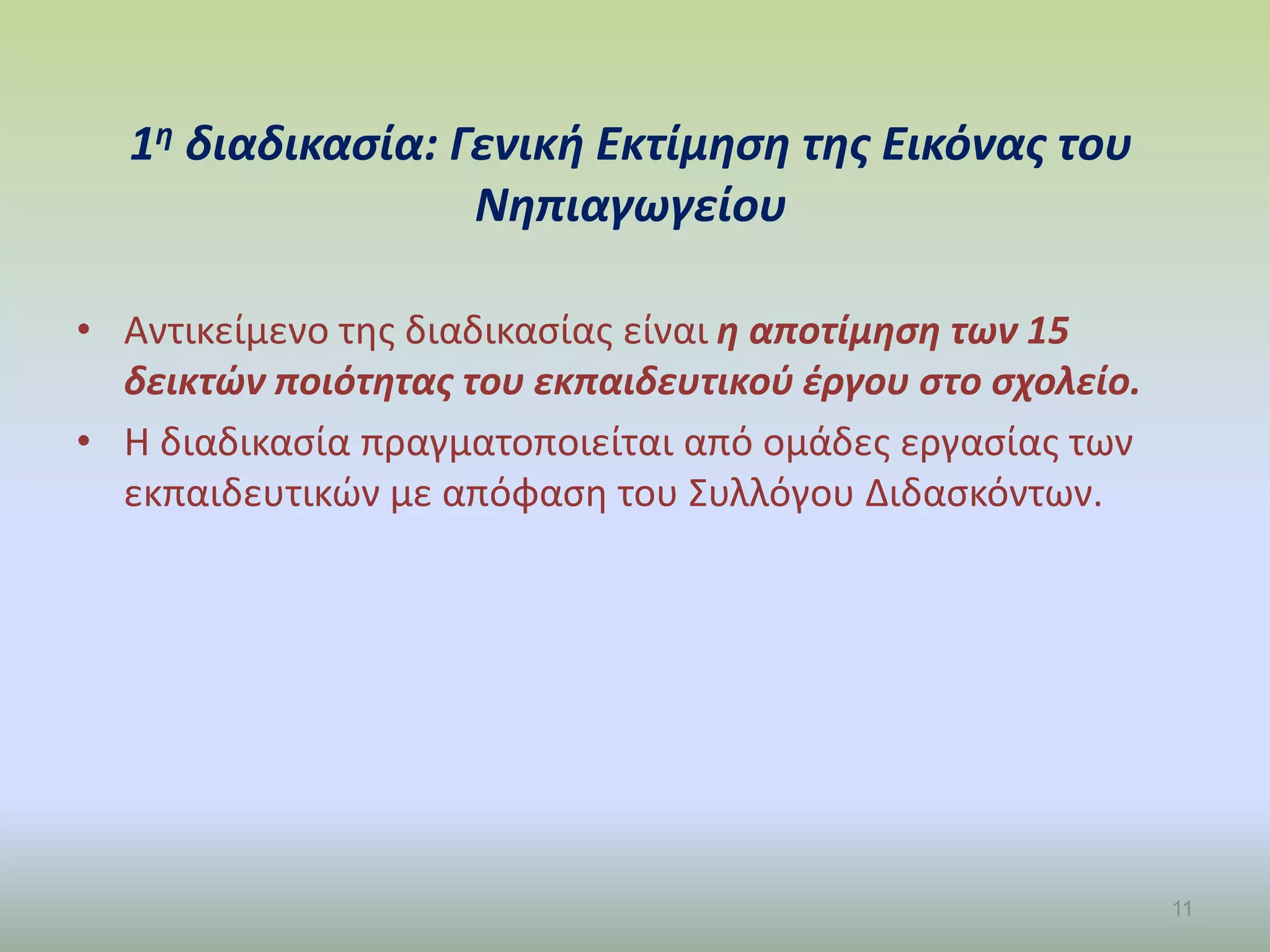 1η διαδικασία: Γενική Εκτίμηση της Εικόνας του
Νηπιαγωγείου
• Αντικείμενο της διαδικασίας είναι η αποτίμηση των 15
δεικτών ποιότητας του εκπαιδευτικού έργου στο σχολείο.
• Η διαδικασία πραγματοποιείται από ομάδες εργασίας των
εκπαιδευτικών με απόφαση του Συλλόγου Διδασκόντων.
11
 
