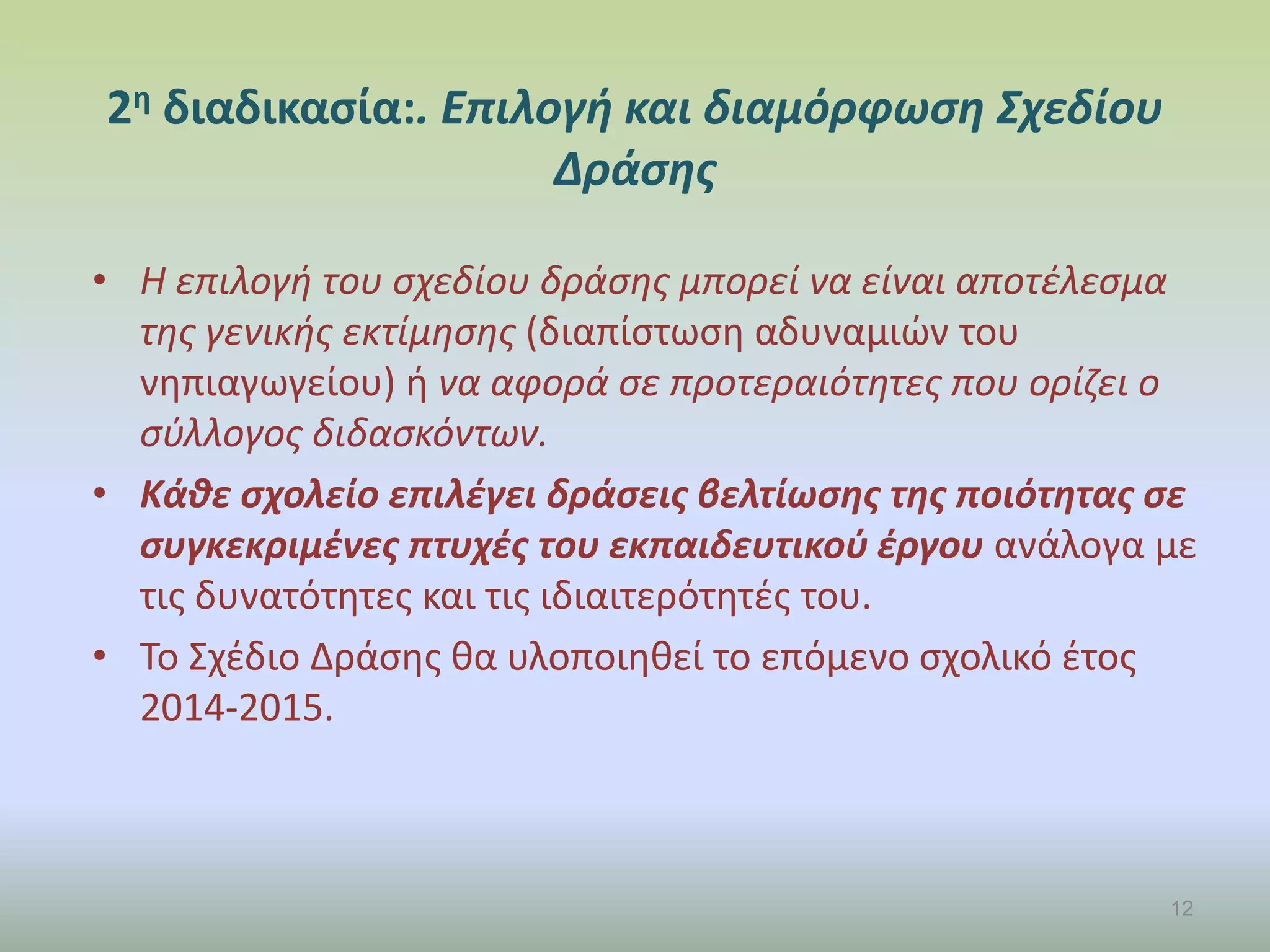 2η διαδικασία:. Επιλογή και διαμόρφωση Σχεδίου
Δράσης
• Η επιλογή του σχεδίου δράσης μπορεί να είναι αποτέλεσμα
της γενικής εκτίμησης (διαπίστωση αδυναμιών του
νηπιαγωγείου) ή να αφορά σε προτεραιότητες που ορίζει ο
σύλλογος διδασκόντων.
• Κάθε σχολείο επιλέγει δράσεις βελτίωσης της ποιότητας σε
συγκεκριμένες πτυχές του εκπαιδευτικού έργου ανάλογα με
τις δυνατότητες και τις ιδιαιτερότητές του.
• Το Σχέδιο Δράσης θα υλοποιηθεί το επόμενο σχολικό έτος
2014-2015.
12
 