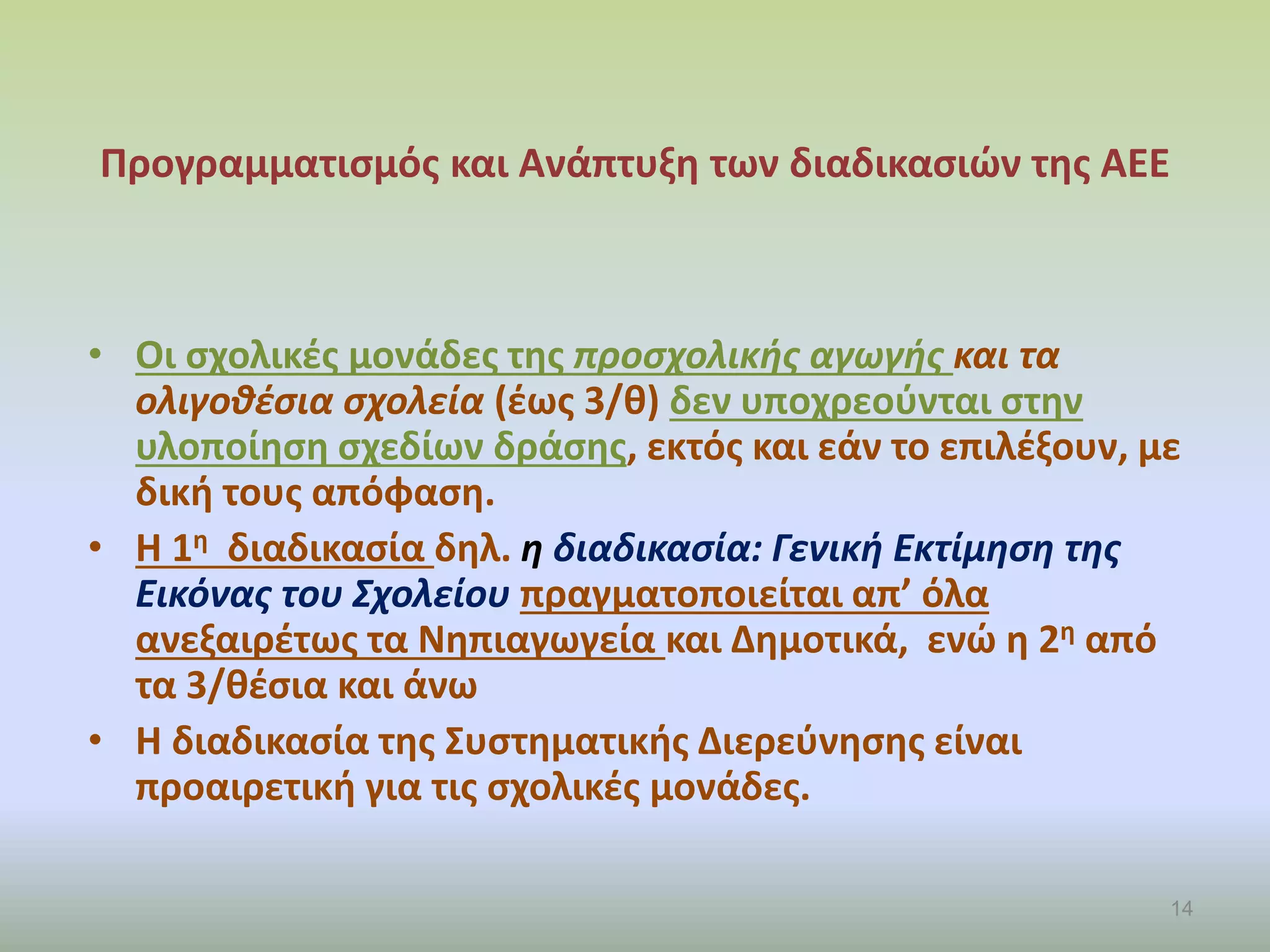 Προγραμματισμός και Ανάπτυξη των διαδικασιών της ΑΕΕ
• Οι σχολικές μονάδες της προσχολικής αγωγής και τα
ολιγοθέσια σχολεία (έως 3/θ) δεν υποχρεούνται στην
υλοποίηση σχεδίων δράσης, εκτός και εάν το επιλέξουν, με
δική τους απόφαση.
• Η 1η διαδικασία δηλ. η διαδικασία: Γενική Εκτίμηση της
Εικόνας του Σχολείου πραγματοποιείται απ’ όλα
ανεξαιρέτως τα Νηπιαγωγεία και Δημοτικά, ενώ η 2η από
τα 3/θέσια και άνω
• Η διαδικασία της Συστηματικής Διερεύνησης είναι
προαιρετική για τις σχολικές μονάδες.
14
 