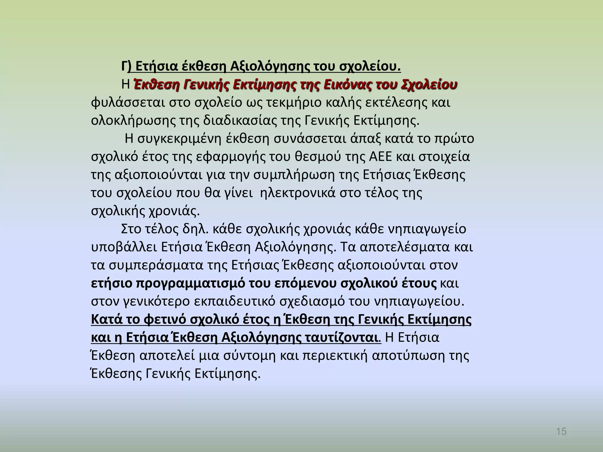 15
Γ) Ετήσια έκθεση Αξιολόγησης του σχολείου.
Η Έκθεση Γενικής Εκτίμησης της Εικόνας του Σχολείου
φυλάσσεται στο σχολείο ως τεκμήριο καλής εκτέλεσης και
ολοκλήρωσης της διαδικασίας της Γενικής Εκτίμησης.
Η συγκεκριμένη έκθεση συνάσσεται άπαξ κατά το πρώτο
σχολικό έτος της εφαρμογής του θεσμού της ΑΕΕ και στοιχεία
της αξιοποιούνται για την συμπλήρωση της Ετήσιας Έκθεσης
του σχολείου που θα γίνει ηλεκτρονικά στο τέλος της
σχολικής χρονιάς.
Στο τέλος δηλ. κάθε σχολικής χρονιάς κάθε νηπιαγωγείο
υποβάλλει Ετήσια Έκθεση Αξιολόγησης. Τα αποτελέσματα και
τα συμπεράσματα της Ετήσιας Έκθεσης αξιοποιούνται στον
ετήσιο προγραμματισμό του επόμενου σχολικού έτους και
στον γενικότερο εκπαιδευτικό σχεδιασμό του νηπιαγωγείου.
Κατά το φετινό σχολικό έτος η Έκθεση της Γενικής Εκτίμησης
και η Ετήσια Έκθεση Αξιολόγησης ταυτίζονται. Η Ετήσια
Έκθεση αποτελεί μια σύντομη και περιεκτική αποτύπωση της
Έκθεσης Γενικής Εκτίμησης.
 