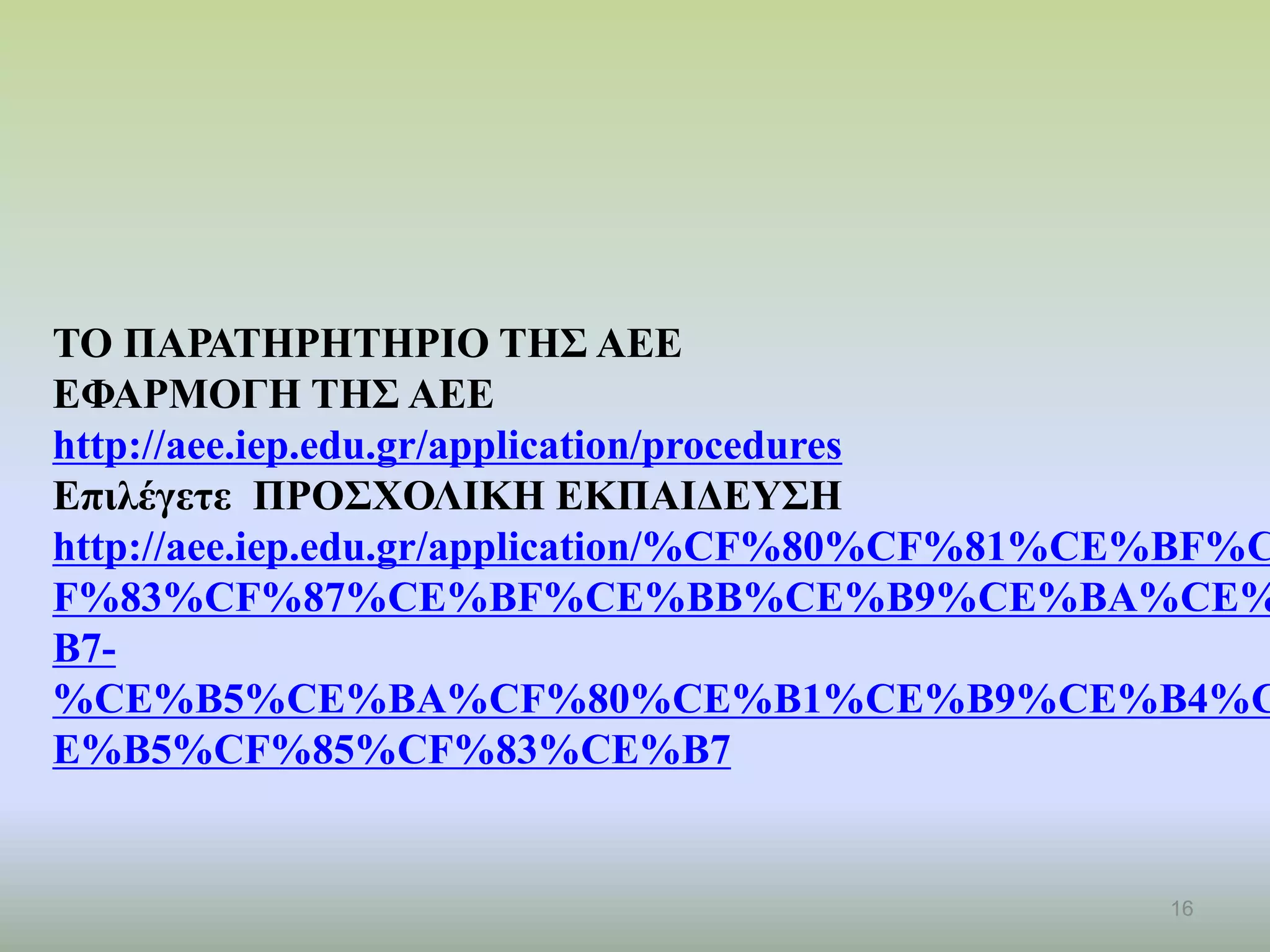 16
ΤΟ ΠΑΡΑΤΗΡΗΤΗΡΙΟ ΤΗΣ ΑΕΕ
ΕΦΑΡΜΟΓΗ ΤΗΣ ΑΕΕ
http://aee.iep.edu.gr/application/procedures
Επιλέγετε ΠΡΟΣΧΟΛΙΚΗ ΕΚΠΑΙΔΕΥΣΗ
http://aee.iep.edu.gr/application/%CF%80%CF%81%CE%BF%C
F%83%CF%87%CE%BF%CE%BB%CE%B9%CE%BA%CE%
B7-
%CE%B5%CE%BA%CF%80%CE%B1%CE%B9%CE%B4%C
E%B5%CF%85%CF%83%CE%B7
 