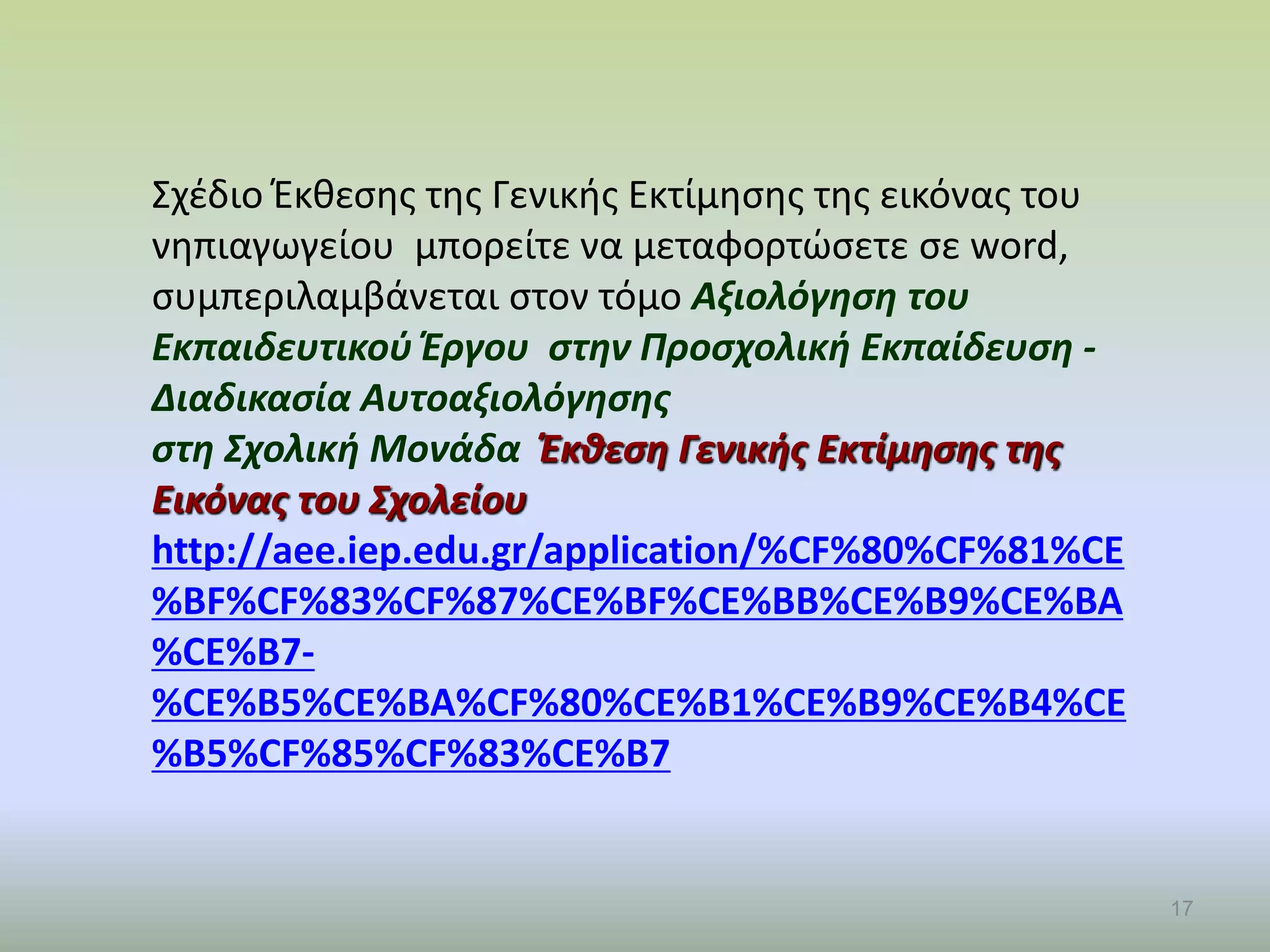 17
Σχέδιο Έκθεσης της Γενικής Εκτίμησης της εικόνας του
νηπιαγωγείου μπορείτε να μεταφορτώσετε σε word,
συμπεριλαμβάνεται στον τόμο Αξιολόγηση του
Εκπαιδευτικού Έργου στην Προσχολική Εκπαίδευση -
Διαδικασία Αυτοαξιολόγησης
στη Σχολική Μονάδα Έκθεση Γενικής Εκτίμησης της
Εικόνας του Σχολείου
http://aee.iep.edu.gr/application/%CF%80%CF%81%CE
%BF%CF%83%CF%87%CE%BF%CE%BB%CE%B9%CE%BA
%CE%B7-
%CE%B5%CE%BA%CF%80%CE%B1%CE%B9%CE%B4%CE
%B5%CF%85%CF%83%CE%B7
 
