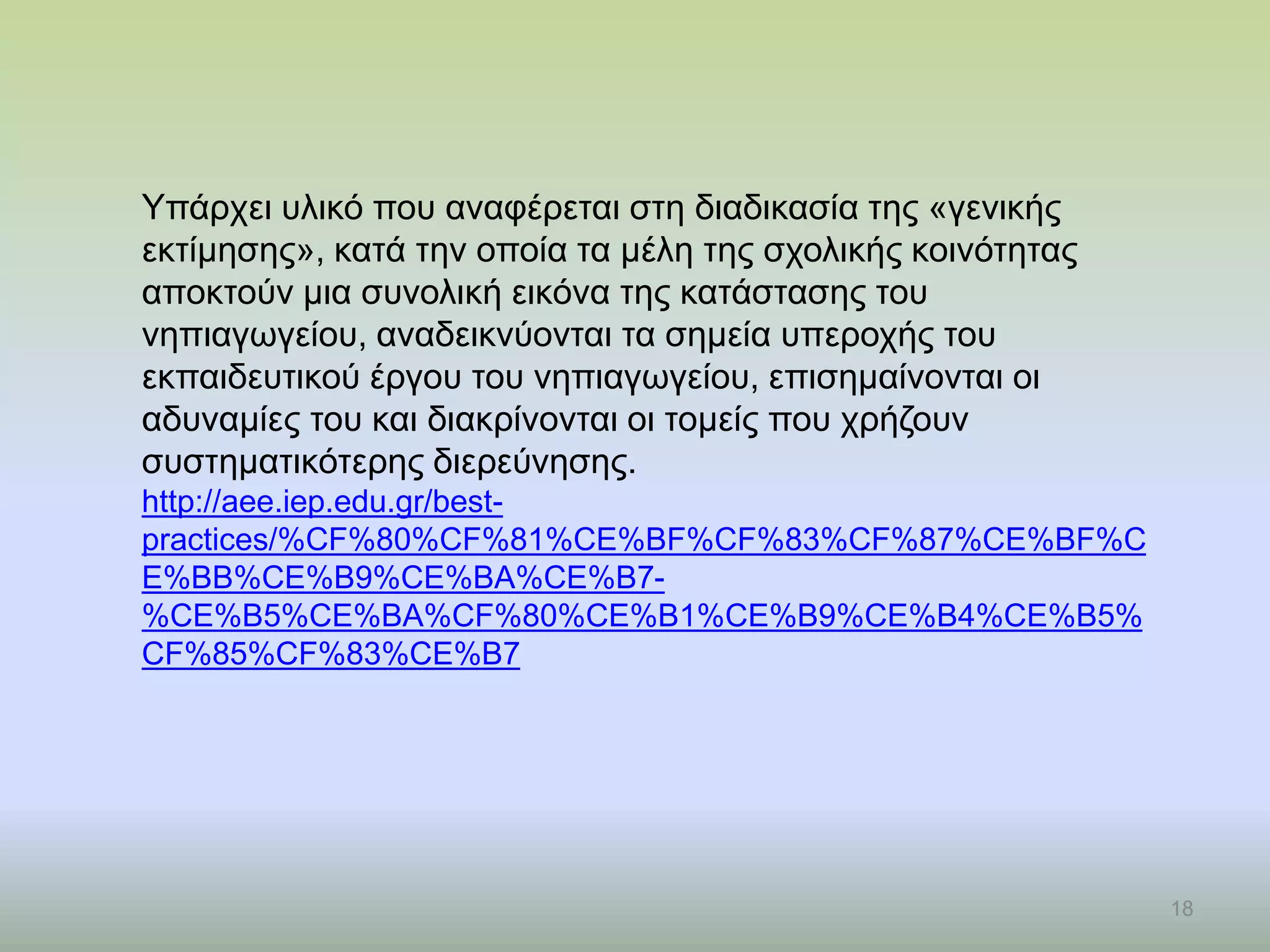 18
Υπάρχει υλικό που αναφέρεται στη διαδικασία της «γενικής
εκτίμησης», κατά την οποία τα μέλη της σχολικής κοινότητας
αποκτούν μια συνολική εικόνα της κατάστασης του
νηπιαγωγείου, αναδεικνύονται τα σημεία υπεροχής του
εκπαιδευτικού έργου του νηπιαγωγείου, επισημαίνονται οι
αδυναμίες του και διακρίνονται οι τομείς που χρήζουν
συστηματικότερης διερεύνησης.
http://aee.iep.edu.gr/best-
practices/%CF%80%CF%81%CE%BF%CF%83%CF%87%CE%BF%C
E%BB%CE%B9%CE%BA%CE%B7-
%CE%B5%CE%BA%CF%80%CE%B1%CE%B9%CE%B4%CE%B5%
CF%85%CF%83%CE%B7
 