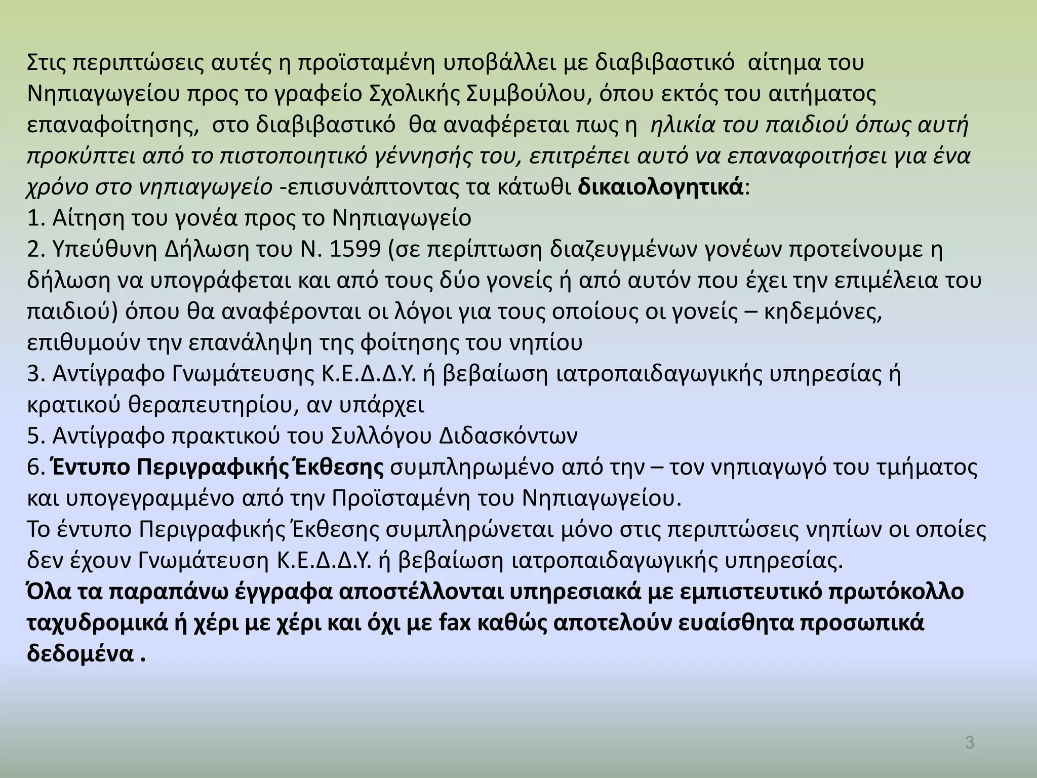 3
Στις περιπτώσεις αυτές η προϊσταμένη υποβάλλει με διαβιβαστικό αίτημα του
Νηπιαγωγείου προς το γραφείο Σχολικής Συμβούλου, όπου εκτός του αιτήματος
επαναφοίτησης, στο διαβιβαστικό θα αναφέρεται πως η ηλικία του παιδιού όπως αυτή
προκύπτει από το πιστοποιητικό γέννησής του, επιτρέπει αυτό να επαναφοιτήσει για ένα
χρόνο στο νηπιαγωγείο -επισυνάπτοντας τα κάτωθι δικαιολογητικά:
1. Αίτηση του γονέα προς το Νηπιαγωγείο
2. Υπεύθυνη Δήλωση του Ν. 1599 (σε περίπτωση διαζευγμένων γονέων προτείνουμε η
δήλωση να υπογράφεται και από τους δύο γονείς ή από αυτόν που έχει την επιμέλεια του
παιδιού) όπου θα αναφέρονται οι λόγοι για τους οποίους οι γονείς – κηδεμόνες,
επιθυμούν την επανάληψη της φοίτησης του νηπίου
3. Αντίγραφο Γνωμάτευσης Κ.Ε.Δ.Δ.Υ. ή βεβαίωση ιατροπαιδαγωγικής υπηρεσίας ή
κρατικού θεραπευτηρίου, αν υπάρχει
5. Αντίγραφο πρακτικού του Συλλόγου Διδασκόντων
6. Έντυπο Περιγραφικής Έκθεσης συμπληρωμένο από την – τον νηπιαγωγό του τμήματος
και υπογεγραμμένο από την Προϊσταμένη του Νηπιαγωγείου.
Το έντυπο Περιγραφικής Έκθεσης συμπληρώνεται μόνο στις περιπτώσεις νηπίων οι οποίες
δεν έχουν Γνωμάτευση Κ.Ε.Δ.Δ.Υ. ή βεβαίωση ιατροπαιδαγωγικής υπηρεσίας.
Όλα τα παραπάνω έγγραφα αποστέλλονται υπηρεσιακά με εμπιστευτικό πρωτόκολλο
ταχυδρομικά ή χέρι με χέρι και όχι με fax καθώς αποτελούν ευαίσθητα προσωπικά
δεδομένα .
 