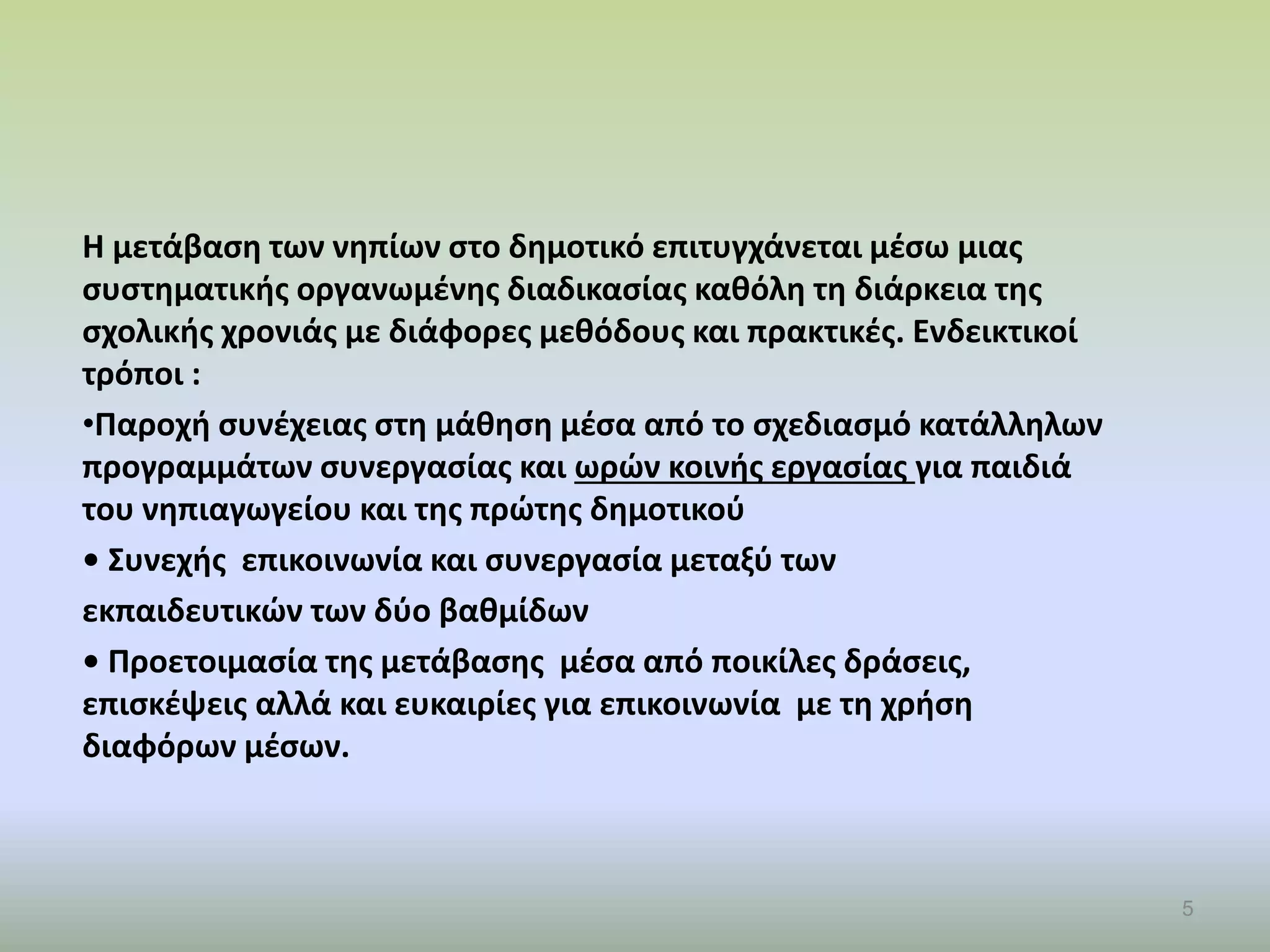 Η μετάβαση των νηπίων στο δημοτικό επιτυγχάνεται μέσω μιας
συστηματικής οργανωμένης διαδικασίας καθόλη τη διάρκεια της
σχολικής χρονιάς με διάφορες μεθόδους και πρακτικές. Ενδεικτικοί
τρόποι :
•Παροχή συνέχειας στη μάθηση μέσα από το σχεδιασμό κατάλληλων
προγραμμάτων συνεργασίας και ωρών κοινής εργασίας για παιδιά
του νηπιαγωγείου και της πρώτης δημοτικού
• Συνεχής επικοινωνία και συνεργασία μεταξύ των
εκπαιδευτικών των δύο βαθμίδων
• Προετοιμασία της μετάβασης μέσα από ποικίλες δράσεις,
επισκέψεις αλλά και ευκαιρίες για επικοινωνία με τη χρήση
διαφόρων μέσων.
5
 
