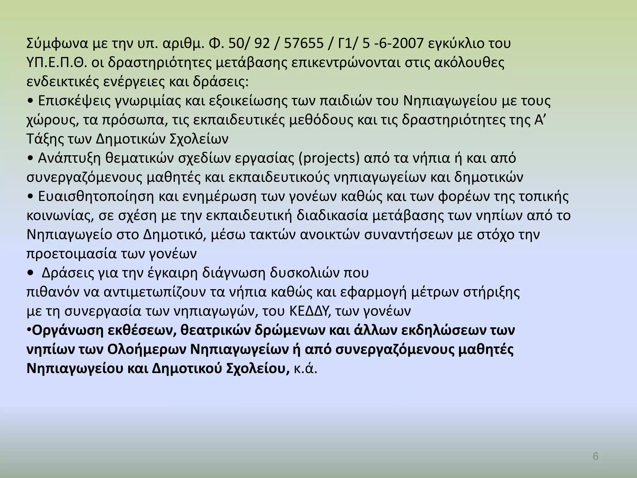 6
Σύμφωνα με την υπ. αριθμ. Φ. 50/ 92 / 57655 / Γ1/ 5 -6-2007 εγκύκλιο του
ΥΠ.Ε.Π.Θ. οι δραστηριότητες μετάβασης επικεντρώνονται στις ακόλουθες
ενδεικτικές ενέργειες και δράσεις:
• Επισκέψεις γνωριμίας και εξοικείωσης των παιδιών του Νηπιαγωγείου με τους
χώρους, τα πρόσωπα, τις εκπαιδευτικές μεθόδους και τις δραστηριότητες της Α’
Τάξης των Δημοτικών Σχολείων
• Ανάπτυξη θεματικών σχεδίων εργασίας (projects) από τα νήπια ή και από
συνεργαζόμενους μαθητές και εκπαιδευτικούς νηπιαγωγείων και δημοτικών
• Ευαισθητοποίηση και ενημέρωση των γονέων καθώς και των φορέων της τοπικής
κοινωνίας, σε σχέση με την εκπαιδευτική διαδικασία μετάβασης των νηπίων από το
Νηπιαγωγείο στο Δημοτικό, μέσω τακτών ανοικτών συναντήσεων με στόχο την
προετοιμασία των γονέων
• Δράσεις για την έγκαιρη διάγνωση δυσκολιών που
πιθανόν να αντιμετωπίζουν τα νήπια καθώς και εφαρμογή μέτρων στήριξης
με τη συνεργασία των νηπιαγωγών, του ΚΕΔΔΥ, των γονέων
•Οργάνωση εκθέσεων, θεατρικών δρώμενων και άλλων εκδηλώσεων των
νηπίων των Ολοήμερων Νηπιαγωγείων ή από συνεργαζόμενους μαθητές
Νηπιαγωγείου και Δημοτικού Σχολείου, κ.ά.
 
