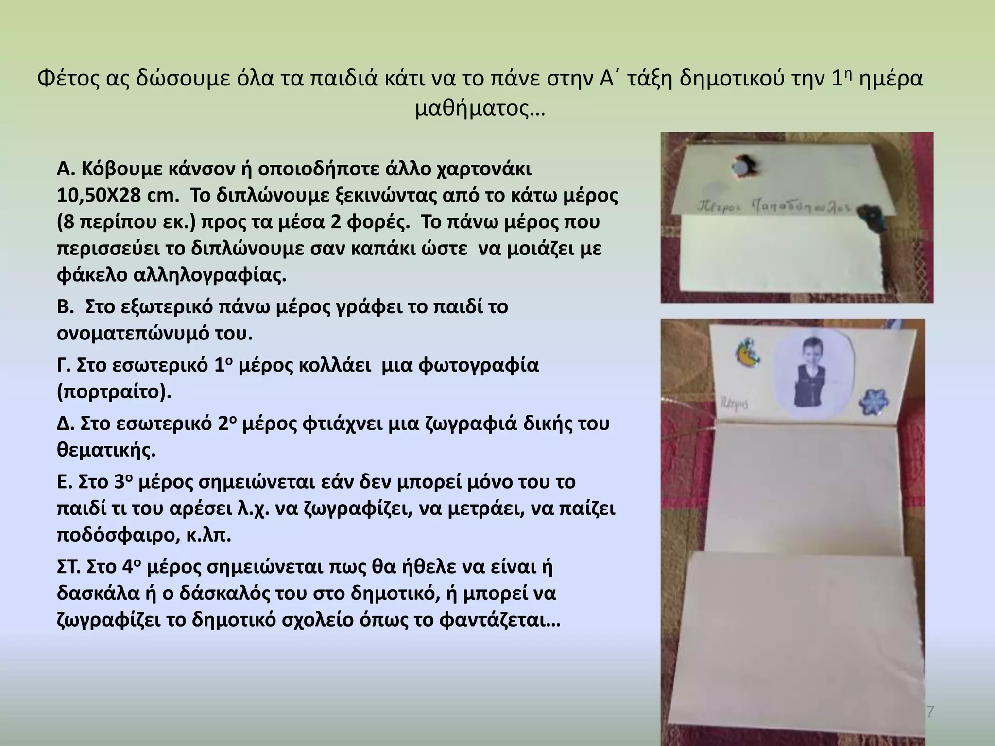 Φέτος ας δώσουμε όλα τα παιδιά κάτι να το πάνε στην Α΄ τάξη δημοτικού την 1η ημέρα
μαθήματος…
Α. Κόβουμε κάνσον ή οποιοδήποτε άλλο χαρτονάκι
10,50Χ28 cm. Το διπλώνουμε ξεκινώντας από το κάτω μέρος
(8 περίπου εκ.) προς τα μέσα 2 φορές. Το πάνω μέρος που
περισσεύει το διπλώνουμε σαν καπάκι ώστε να μοιάζει με
φάκελο αλληλογραφίας.
Β. Στο εξωτερικό πάνω μέρος γράφει το παιδί το
ονοματεπώνυμό του.
Γ. Στο εσωτερικό 1ο μέρος κολλάει μια φωτογραφία
(πορτραίτο).
Δ. Στο εσωτερικό 2ο μέρος φτιάχνει μια ζωγραφιά δικής του
θεματικής.
Ε. Στο 3ο μέρος σημειώνεται εάν δεν μπορεί μόνο του το
παιδί τι του αρέσει λ.χ. να ζωγραφίζει, να μετράει, να παίζει
ποδόσφαιρο, κ.λπ.
ΣΤ. Στο 4ο μέρος σημειώνεται πως θα ήθελε να είναι ή
δασκάλα ή ο δάσκαλός του στο δημοτικό, ή μπορεί να
ζωγραφίζει το δημοτικό σχολείο όπως το φαντάζεται…
7
 