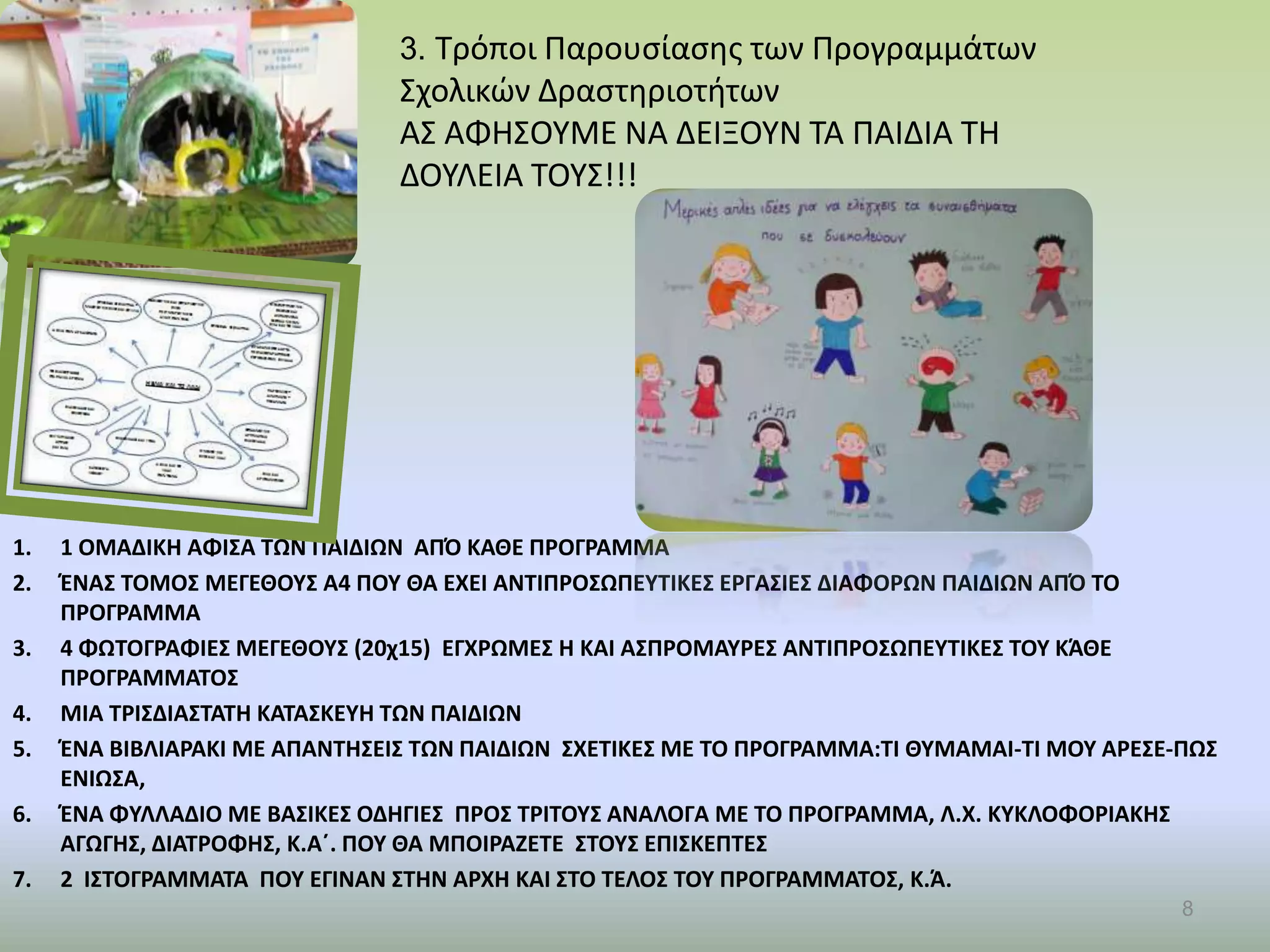 1. 1 ΟΜΑΔΙΚΗ ΑΦΙΣΑ ΤΩΝ ΠΑΙΔΙΩΝ ΑΠΌ ΚΑΘΕ ΠΡΟΓΡΑΜΜΑ
2. ΈΝΑΣ ΤΟΜΟΣ ΜΕΓΕΘΟΥΣ Α4 ΠΟΥ ΘΑ ΕΧΕΙ ΑΝΤΙΠΡΟΣΩΠΕΥΤΙΚΕΣ ΕΡΓΑΣΙΕΣ ΔΙΑΦΟΡΩΝ ΠΑΙΔΙΩΝ ΑΠΌ ΤΟ
ΠΡΟΓΡΑΜΜΑ
3. 4 ΦΩΤΟΓΡΑΦΙΕΣ ΜΕΓΕΘΟΥΣ (20χ15) ΕΓΧΡΩΜΕΣ Η ΚΑΙ ΑΣΠΡΟΜΑΥΡΕΣ ΑΝΤΙΠΡΟΣΩΠΕΥΤΙΚΕΣ ΤΟΥ ΚΆΘΕ
ΠΡΟΓΡΑΜΜΑΤΟΣ
4. ΜΙΑ ΤΡΙΣΔΙΑΣΤΑΤΗ ΚΑΤΑΣΚΕΥΗ ΤΩΝ ΠΑΙΔΙΩΝ
5. ΈΝΑ ΒΙΒΛΙΑΡΑΚΙ ΜΕ ΑΠΑΝΤΗΣΕΙΣ ΤΩΝ ΠΑΙΔΙΩΝ ΣΧΕΤΙΚΕΣ ΜΕ ΤΟ ΠΡΟΓΡΑΜΜΑ:ΤΙ ΘΥΜΑΜΑΙ-ΤΙ ΜΟΥ ΑΡΕΣΕ-ΠΩΣ
ΕΝΙΩΣΑ,
6. ΈΝΑ ΦΥΛΛΑΔΙΟ ΜΕ ΒΑΣΙΚΕΣ ΟΔΗΓΙΕΣ ΠΡΟΣ ΤΡΙΤΟΥΣ ΑΝΑΛΟΓΑ ΜΕ ΤΟ ΠΡΟΓΡΑΜΜΑ, Λ.Χ. ΚΥΚΛΟΦΟΡΙΑΚΗΣ
ΑΓΩΓΗΣ, ΔΙΑΤΡΟΦΗΣ, Κ.Α΄. ΠΟΥ ΘΑ ΜΠΟΙΡΑΖΕΤΕ ΣΤΟΥΣ ΕΠΙΣΚΕΠΤΕΣ
7. 2 ΙΣΤΟΓΡΑΜΜΑΤΑ ΠΟΥ ΕΓΙΝΑΝ ΣΤΗΝ ΑΡΧΗ ΚΑΙ ΣΤΟ ΤΕΛΟΣ ΤΟΥ ΠΡΟΓΡΑΜΜΑΤΟΣ, Κ.Ά.
8
3. Τρόποι Παρουσίασης των Προγραμμάτων
Σχολικών Δραστηριοτήτων
ΑΣ ΑΦΗΣΟΥΜΕ ΝΑ ΔΕΙΞΟΥΝ ΤΑ ΠΑΙΔΙΑ ΤΗ
ΔΟΥΛΕΙΑ ΤΟΥΣ!!!
 