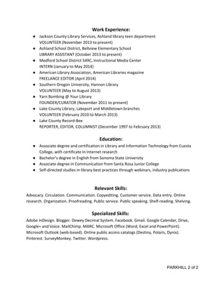 Cynthia M. Parkhill
https://www.linkedin.com/in/cynthiaparkhill
http://cynthiaparkhill.blogspot.com/
541-708-3602
cynthiaparkhill@gmail.com
Work Experience:
● Santa Rosa City Schools (2017 to present)
INSTRUCTIONAL MATERIALS TECHNICIAN and YARD DUTY AIDE — ​Prepare
textbooks for use and check them out to teachers/classrooms; verify availability of
requested materials. Supervise students during recess and lunch.
● Rogue Valley Unitarian Universalist Fellowship (2014 to present)
WEB EDITOR — ​Solicited and edited submissions during initial launch of site;
continually update through blog posts and editing (2015 to present).
ADMINISTRATIVE COORDINATOR, RELIGIOUS EXPLORATIONS — ​Administrative
paperwork and correspondence. Email and social media marketing (2014 to 2017).
● Ashland School District (2013 to 2017)
LIBRARY ASSISTANT — ​Checked items out to patrons. Checked-in and shelved
returns. Assisted customers to locate items. Designed exhibits. Recommended
additions for library collection. Prepared new items for use. Served as school-site liaison
to district health-promotions team.
● Body Support Systems (2015 to 2017)
SHIPPING/STOCKING ASSISTANT — ​Stocked items, packed items for shipment,
generated shipping labels. Created product and content pages on website. Wrote posts
for blog and social media. Created and proofread promotional materials.
● Jackson County Library Services (2013 to 2015)
VOLUNTEER — ​Assisted Ashland library teen department with “crafternoon” activities.
● Lakeport and Middletown branches, Lake County Library (2010 to 2013)
VOLUNTEER — ​Shelved returns, located “holds” requested by library customers.
Supervised/trained volunteers during move of library collection.
● Lake County Record-Bee (1997 to 2013)
EDITOR, PAGE DESIGNER — ​Assisted customers with news releases while meeting
web- and print-publication deadlines.
Education:
● Bachelor’s degree in English from Sonoma State University
● Associate degree in Library and Information Technology from Cuesta College
● Certification in Inbound Methodology from HubSpot Academy
Relevant Skills:
Copyediting. Customer service. Data entry. Editing. Email list management. Filing. MailChimp.
Merchandising. Proofreading. Shelving. Social media. Spreadsheets. Stocking. Writing.
 