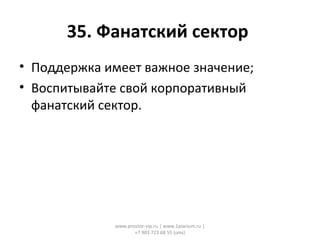 35. Фанатский сектор
• Поддержка имеет важное значение;
• Воспитывайте свой корпоративный
фанатский сектор.
www.prostor-vip.ru | www.1piarium.ru |
+7 903 723 68 55 (sms)
 