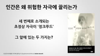 인간은 왜 위험한 자극에 끌리는가 
세 번째로 소개되는 
초정상 자극이 ‘정크푸드’ 
그 앞에 있는 두 가지는? 
인간은 왜 위험한 자극에 끌리는가 (Supernormal Stimuli, Deidre Barrett)  